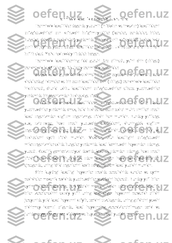 Tranmissiv kasalliklar haqida  tushuncha
  Tranmissiv kasalliklar deganda yuqumli (infeksion va invazion) kasalliklarni
qo’zg’atuvchilari   qon   so’ruvchi   bo’g’imoyoqlilar   (kanalar,   qandalalar,   bitlar,
burgalar, chivinlar, pashshalar) yordamida bir issiq qonli xo’jayindan boshqa issiq
qonli xo’jayinga yuqtiriladigan kasalliklar tushuniladi. Ushbu tushunchani birinchi
bo’lib akad. Ye.N.Pavlovskiy ifodalab bergan.
Tranmissiv   kasalliklarning   ikki   guruhi   farq   qilinadi,   ya’ni   chin   (obligat)
transmissiv kasalliklar va fakultativ-tranmissiv kasalliklar.
Bezgak   kasalligi,   epidemik   toshmali   tif,   bitli   qaytalama   tif,   ensefalit,   turli
shakllardagi isitmalar va bir qator kasalliklar chin (obligat) transmissiv kasalliklar
hisoblanadi,   chunki   ushbu   kasalliklarni   qo’zg’atuvchilari   albatta   yuqtiruvchilar
yordamida bir organizmdan boshqasiga o’tadi.
Fakultativ-transmissiv     kasalliklarni   qo’zg’atuvchilari   har   doim   faqat
yuqtiruvchilar yordamida emas, balki boshqa bir qator tashqi muhit omillari orqali
kasal   organizmdan   sog’lom   organizmga   o’tishi   ham   mumkin.   Bunday   yo’llarga
suv,   oziq-ovqat,   havo   orqali   yuquvchi   kasalliklarni,   shuningdek   sog’lom
organizmning   kasallangan   organizm   bilan   bog’lanishi,   kontaktda   bo’lishi   va
boshqalarni   aytib   o’tish   mumkin.   Masalan,   toun   kasalligini   qo’zg’atuvchi
mikroorganizmlar aslida burgalar yordamida kasal kemiruvchi hayvondan odamga
yuqadi.   Kasallik   gemiepizootiyasi   davrida   kasallik   odamdan   odamga   havo   orqali
o’tishi   ham   mumkin.   Shuningdek   odam   kasallangan   hayvonni   so’yib   terisidan
ajratganda, uning ichki organlarini kesib ochganda ham kasal yuqishi mumkin.
Sibir   kuydirgi   kasalligi   hayvonlar   orasida   tarqalishida   sunalar   va   ayrim
pashshalar mexanik ravishda yuqtiruvchilar vazifasini bajaradi. Bunday yo’l bilan
ayrim   hollarda   odamlarga   ham   yuqishi   mumkin.   Lekin   odamning   ushbu   kasallik
bilan   zararlanashini   asosiy   yo’li   uning   kasallangan   hayvonni   parvarish   qilishi
jarayonida yoki kasal hayvonni so’yib, terisini tozalaganda, uning go’shtini yaxshi
pishirmay   istemol   qilganda,   kasal   hayvonning   zararsizlantirilmagan   terisi   va
junidan tayyorlangan xar xil kiyim va buyumlar orqali yuqishi mumkin. 