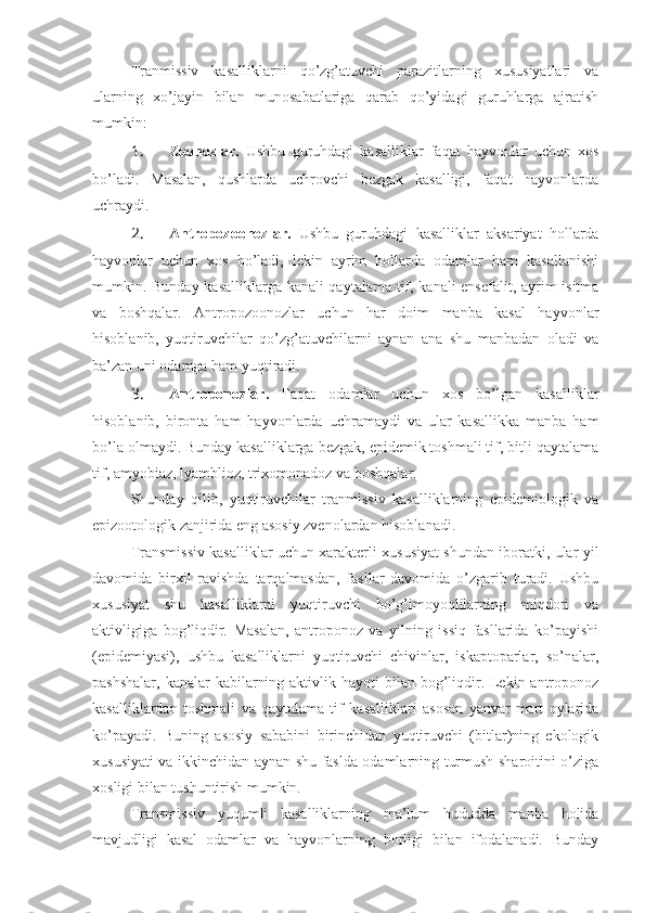 Tranmissiv   kasalliklarni   qo’zg’atuvchi   parazitlarning   xususiyatlari   va
ularning   xo’jayin   bilan   munosabatlariga   qarab   qo’yidagi   guruhlarga   ajratish
mumkin:
1.  Zoonozlar.   Ushbu   guruhdagi   kasalliklar   faqat   hayvonlar   uchun   xos
bo’ladi.   Masalan,   qushlarda   uchrovchi   bezgak   kasalligi,   faqat   hayvonlarda
uchraydi.
2.  Antropozoonozlar.   Ushbu   guruhdagi   kasalliklar   aksariyat   hollarda
hayvonlar   uchun   xos   bo’ladi,   lekin   ayrim   hollarda   odamlar   ham   kasallanishi
mumkin.   Bunday kasalliklarga kanali qaytalama tif, kanali ensefalit, ayrim isitma
va   boshqalar.   Antropozoonozlar   uchun   har   doim   manba   kasal   hayvonlar
hisoblanib,   yuqtiruvchilar   qo’zg’atuvchilarni   aynan   ana   shu   manbadan   oladi   va
ba’zan uni odamga ham yuqtiradi.
3.  Antroponozlar.   Faqat   odamlar   uchun   xos   bo’lgan   kasalliklar
hisoblanib,   bironta   ham   hayvonlarda   uchramaydi   va   ular   kasallikka   manba   ham
bo’la olmaydi. Bunday kasalliklarga bezgak, epidemik toshmali tif, bitli qaytalama
tif, amyobiaz, lyamblioz, trixomonadoz va boshqalar.
Shunday   qilib,   yuqtiruvchilar   tranmissiv   kasalliklarning   epidemiologik   va
epizootologik zanjirida eng asosiy zvenolardan hisoblanadi.
Transmissiv kasalliklar uchun xarakterli xususiyat shundan iboratki, ular yil
davomida   birxil   ravishda   tarqalmasdan,   fasllar   davomida   o’zgarib   turadi.   Ushbu
xususiyat   shu   kasalliklarni   yuqtiruvchi   bo’g’imoyoqlilarning   miqdori   va
aktivligiga   bog’liqdir.   Masalan,   antroponoz   va   yilning   issiq   fasllarida   ko’payishi
(epidemiyasi),   ushbu   kasalliklarni   yuqtiruvchi   chivinlar,   iskaptoparlar,   so’nalar,
pashshalar,  kanalar  kabilarning aktivlik hayoti  bilan bog’liqdir. Lekin antroponoz
kasalliklardan   toshmali   va   qaytalama   tif   kasalliklari   asosan   yanvar-mart   oylarida
ko’payadi.   Buning   asosiy   sababini   birinchidan   yuqtiruvchi   (bitlar)ning   ekologik
xususiyati va ikkinchidan aynan shu faslda odamlarning turmush sharoitini o’ziga
xosligi bilan tushuntirish mumkin.
Transmissiv   yuqumli   kasalliklarning   ma’lum   hududda   manba   holida
mavjudligi   kasal   odamlar   va   hayvonlarning   borligi   bilan   ifodalanadi.   Bunday 