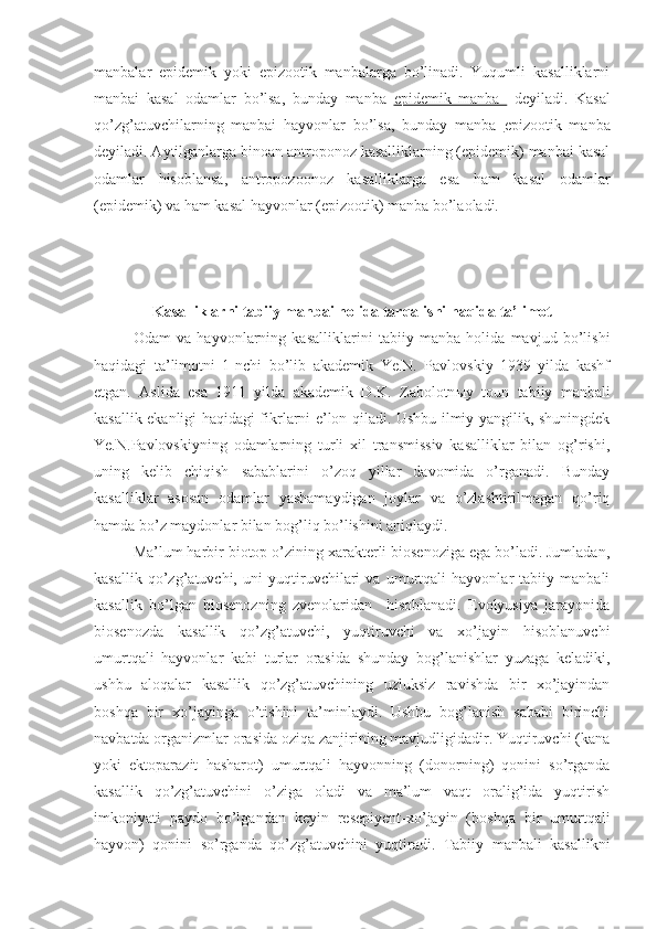 manbalar   epidemik   yoki   epizootik   manbalarga   bo’linadi.   Yuqumli   kasalliklarni
manbai   kasal   odamlar   bo’lsa,   bunday   manba   epidemik   manba     deyiladi.   Kasal
qo’zg’atuvchilarning   manbai   hayvonlar   bo’lsa,   bunday   manba   epizootik   manba
deyiladi. Aytilganlarga binoan antroponoz kasalliklarning (epidemik) manbai kasal
odamlar   hisoblansa,   antropozoonoz   kasalliklarga   esa   ham   kasal   odamlar
(epidemik) va ham kasal hayvonlar (epizootik) manba bo’laoladi.
Kasalliklarni tabiiy manbai holida tarqalishi haqida ta’limot
Odam   va   hayvonlarning   kasalliklarini   tabiiy   manba   holida   mavjud   bo’lishi
haqidagi   ta’limotni   1-nchi   bo’lib   akademik   Ye.N.   Pavlovskiy   1939   yilda   kashf
etgan.   Aslida   esa   1911   yilda   akademik   D.K.   Zabolotn ы y   toun   tabiiy   manbali
kasallik ekanligi haqidagi fikrlarni e’lon qiladi. Ushbu ilmiy yangilik, shuningdek
Ye.N.Pavlovskiyning   odamlarning   turli   xil   transmissiv   kasalliklar   bilan   og’rishi,
uning   kelib   chiqish   sabablarini   o’zoq   yillar   davomida   o’rganadi.   Bunday
kasalliklar   asosan   odamlar   yashamaydigan   joylar   va   o’zlashtirilmagan   qo’riq
hamda bo’z maydonlar bilan bog’liq bo’lishini aniqlaydi. 
Ma’lum harbir biotop o’zining xarakterli biosenoziga ega bo’ladi. Jumladan,
kasallik   qo’zg’atuvchi,   uni   yuqtiruvchilari   va   umurtqali   hayvonlar   tabiiy   manbali
kasallik   bo’lgan   biosenozning   zvenolaridan     hisoblanadi.   Evolyusiya   jarayonida
biosenozda   kasallik   qo’zg’atuvchi,   yuqtiruvchi   va   xo’jayin   hisoblanuvchi
umurtqali   hayvonlar   kabi   turlar   orasida   shunday   bog’lanishlar   yuzaga   keladiki,
ushbu   aloqalar   kasallik   qo’zg’atuvchining   uzluksiz   ravishda   bir   xo’jayindan
boshqa   bir   xo’jayinga   o’tishini   ta’minlaydi.   Ushbu   bog’lanish   sababi   birinchi
navbatda organizmlar orasida oziqa zanjirining mavjudligidadir. Yuqtiruvchi (kana
yoki   ektoparazit   hasharot)   umurtqali   hayvonning   (donorning)   qonini   so’rganda
kasallik   qo’zg’atuvchini   o’ziga   oladi   va   ma’lum   vaqt   oralig’ida   yuqtirish
imkoniyati   paydo   bo’lgandan   keyin   resepiyent-xo’jayin   (boshqa   bir   umurtqali
hayvon)   qonini   so’rganda   qo’zg’atuvchini   yuqtiradi.   Tabiiy   manbali   kasallikni 