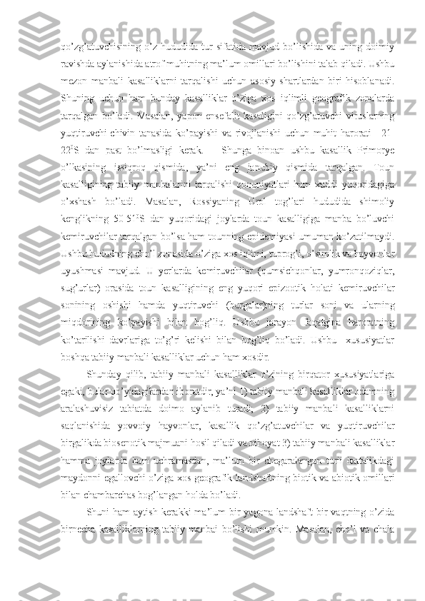 qo’zg’atuvchisining   o’z   hududida   tur   sifatida   mavjud   bo’lishida   va   uning   doimiy
ravishda aylanishida atrof muhitning ma’lum omillari bo’lishini talab qiladi. Ushbu
mezon   manbali   kasalliklarni   tarqalishi   uchun   asosiy   shartlardan   biri   hisoblanadi.
Shuning   uchun   ham   bunday   kasalliklar   o’ziga   xos   iqlimli   geografik   zonalarda
tarqalgan   bo’ladi.   Masalan,   yapon   ensefalit   kasaligini   qo’zg’atuvchi   viruslarning
yuqtiruvchi-chivin   tanasida   ko’payishi   va   rivojlanishi   uchun   muhit   harorati   +21-
22 0
S   dan   past   bo’lmasligi   kerak.       Shunga   binoan   ushbu   kasallik   Primorye
o’lkasining   issiqroq   qismida,   ya’ni   eng   janubiy   qismida   tarqalgan.   Toun
kasalligining   tabiiy   manbalarini   tarqalishi   qonuniyatlari   ham   xuddi   yuqoridagiga
o’xshash   bo’ladi.   Masalan,   Rossiyaning   Urol   tog’lari   hududida   shimoliy
kenglikning   50-51 0
S   dan   yuqoridagi   joylarda   toun   kasalligiga   manba   bo’luvchi
kemiruvchilar tarqalgan bo’lsa ham tounning epidemiyasi umuman ko’zatilmaydi.
Ushbu hududning cho’l zonasida o’ziga xos iqlimi, tuprog’i, o’simlik va hayvonlar
uyushmasi   mavjud.   U   yerlarda   kemiruvchilar   (qumsichqonlar,   yumronqoziqlar,
sug’urlar)   orasida   toun   kasalligining   eng   yuqori   epizootik   holati   kemiruvchilar
sonining   oshishi   hamda   yuqtiruvchi   (burgalar)ning   turlar   soni   va   ularning
miqdorining   ko’payishi   bilan   bog’liq.   Ushbu   jarayon   faqatgina   haroratning
ko’tarilishi   davrlariga   to’g’ri   kelishi   bilan   bog’liq   bo’ladi.   Ushbu     xususiyatlar
boshqa tabiiy manbali kasalliklar uchun ham xosdir.
Shunday   qilib,   tabiiy   manbali   kasalliklar   o’zining   birqator   xususiyatlariga
egaki, bular qo’yidagilardan iboratdir, ya’ni 1) tabiiy manbali kasalliklar odamning
aralashuvisiz   tabiatda   doimo   aylanib   turadi;   2)   tabiiy   manbali   kasalliklarni
saqlanishida   yovvoiy   hayvonlar,   kasallik   qo’zg’atuvchilar   va   yuqtiruvchilar
birgalikda biosenotik majmuani hosil qiladi va nihoyat 3) tabiiy manbali kasalliklar
hamma   joylarda   ham   uchramasdan,   ma’lum   bir   chegaralangan   turli   kattalikdagi
maydonni egallovchi o’ziga xos geografik landshaftning biotik va abiotik omillari
bilan chambarchas bog’langan holda bo’ladi. 
Shuni  ham   aytish  kerakki   ma’lum   bir   yagona  landshaft   bir   vaqtning o’zida
birnecha   kasalliklarning   tabiiy   manbai   bo’lishi   mumkin.   Masalan,   cho’l   va   chala 