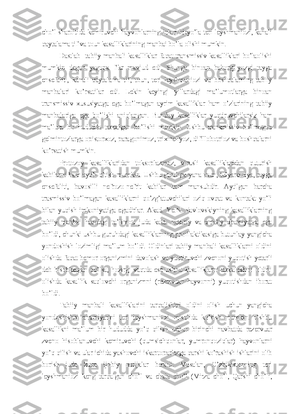 cho’l sharoitida kemiruvchi hayvonlarning inlari biryo’la teri leyshmaniozi, kanali
qaytalama tif va toun kasalliklarining manbai bo’la olishi mumkin.
Dastlab     tabiiy   manbali   kasalliklar   faqat   transmissiv   kasalliklari   bo’laolishi
mumkin   degan   yagona   fikr   mavjud   edi.   Shunga   binoan   bahorgi-yozgi   tayga
ensefaliti,   kanali   qaytalama   tif,   toun,   teri   leyshmaniozi   va   boshqalarning   tabiiy
manbalari   ko’rsatilar   edi.   Lekin   keyingi   yillardagi   ma’lumotlarga   binoan
transmissiv   xususiyatga   ega   bo’lmagan   ayrim   kasalliklar   ham   o’zlarining   tabiiy
manbalariga   ega   bo’lishi   aniqlangan.   Bunday   kasalliklar   yuqtiruvchilarsiz   ham
ma’lum   bir   hududda   tarqalgan   bo’lishi   mumkin.   Ushbu   transmissiv   bo’lmagan
gelmintozlarga opistorxoz, paragonimoz, trixinellyoz, difillobotrioz va boshqalarni
ko’rsatish mumkin.
Protozoy   kasalliklaridan   toksoplazmoz,   virusli   kasalliklaridan   quturish
kabilarni ham aytib o’tish mumkin. Ushbu guruhga yana toun, tulyaremiya, tayga
ensefaliti,   bavosilli   nefrozo-nefrit   kabilar   ham   mansubdir.   Aytilgan   barcha
trasmissiv   bo’lmagan   kasalliklarni   qo’zg’atuvchilari   oziq-ovqat   va   kontakt   yo’li
bilan   yuqish   imkoniyatiga   egadirlar.   Akad.   Ye.N.   Pavlovskiyning   kasalliklarning
tabiiy   manbai   haqidagi   ta’limoti   juda   katta   nazariy   va   amaliy   ahamiyatga   ega
bo’ldi, chunki ushbu guruhdagi kasalliklarning profilaktikasiga butunlay yangicha
yondoshish   lozimligi   ma’lum   bo’ldi.   Oldinlari   tabiiy   manbali   kasalliklarni   oldini
olishda faqat bemor organizmini davolash va yuqtiruvchi zvenoni yuqotish yetarli
deb   hisoblangan   bo’lsa,   hozirgi   vaqtda   esa   ushbu   kasalliklarni   tarqalashini   oldini
olishda   kasallik   saqlovchi   organizmni   (rezervuar   hayvonni)   yuqotishdan   iborat
bo’ldi.
Tabiiy   manbali   kasalliklarini   tarqalishini   oldini   olish   uchun   yangicha
yondoshishni   ahamiyatini   teri   leyshmaniozi   misolida   ko’rish   mumkin.   Ushbu
kasallikni   ma’lum   bir   hududda   yo’q   qilish   uchun   birinchi   navbatda   rezervuar
zveno   hisoblanuvchi   kemiruvchi   (qumsichqonlar,   yumronqoziqlar)   hayvonlarni
yo’q qilish va ular ichida yashovchi iskaptoparlarga qarshi ko’rashish ishlarini olib
borish   juda   katta   ijobiy   natijalar   beradi.   Masalan,   O’zbikistonning   teri
leyshmaniozi   keng   tarqalgan   cho’l   va   chala   cho’l   (Mirza   cho’l,   Qarshi   cho’li, 