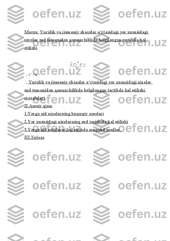                                                           
Mavzu:   Yuridik va jismoniy shaxslar o‘rtasidagi yer xususidagi 
nizolar sud tomonidan qonunchilikda belgila    ngan tartibda hal    
etilishi
                                            Reja:
I.Kirish
1.  Yuridik va jismoniy shaxslar o‘rtasidagi yer xususidagi nizolar 
sud tomonidan qonunchilikda belgilangan tartibda hal etilishi 
masalalari
II.Asosiy qism
1.Yerga oid nizolarning huquqiy asoslari
2.Yer xususidagi nizolarning sud tartibida hal etilishi
3.Yerga oid nizolarni hal etishda muqobil usullar 
III.Xulosa 