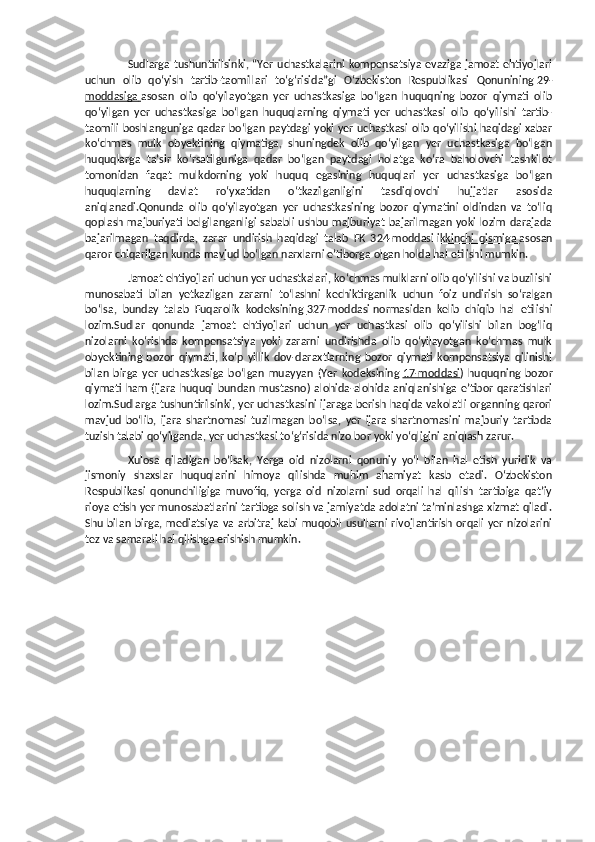 Sudlarga tushuntirilsinki, “Yer uchastkalarini kompensatsiya evaziga jamoat ehtiyojlari
uchun   olib   qo‘yish   tartib-taomillari   to‘g‘risida”gi   O‘zbekiston   Respublikasi   Qonunining   29-
moddasiga        asosan   olib   qo‘yilayotgan   yer   uchastkasiga   bo‘lgan   huquqning   bozor   qiymati   olib
qo‘yilgan   yer   uchastkasiga   bo‘lgan   huquqlarning   qiymati   yer   uchastkasi   olib   qo‘yilishi   tartib-
taomili boshlanguniga qadar bo‘lgan paytdagi yoki yer uchastkasi olib qo‘yilishi haqidagi xabar
ko‘chmas   mulk   obyektining   qiymatiga,   shuningdek   olib   qo‘yilgan   yer   uchastkasiga   bo‘lgan
huquqlarga   ta’sir   ko‘rsatilguniga   qadar   bo‘lgan   paytdagi   holatga   ko‘ra   baholovchi   tashkilot
tomonidan   faqat   mulkdorning   yoki   huquq   egasining   huquqlari   yer   uchastkasiga   bo‘lgan
huquqlarning   davlat   ro‘yxatidan   o‘tkazilganligini   tasdiqlovchi   hujjatlar   asosida
aniqlanadi.Qonunda   olib   qo‘yilayotgan   yer   uchastkasining   bozor   qiymatini   oldindan   va   to‘liq
qoplash majburiyati belgilanganligi  sababli  ushbu majburiyat bajarilmagan  yoki lozim  darajada
bajarilmagan   taqdirda,   zarar   undirish   haqidagi   talab   FK   324-moddasi   ikkinchi   qismiga        asosan
qaror chiqarilgan kunda mavjud bo‘lgan narxlarni e’tiborga olgan holda hal etilishi mumkin.
Jamoat ehtiyojlari uchun yer uchastkalari, ko‘chmas mulklarni olib qo‘yilishi va buzilishi
munosabati   bilan   yetkazilgan   zararni   to‘lashni   kechiktirganlik   uchun   foiz   undirish   so‘ralgan
bo‘lsa,   bunday   talab   Fuqarolik   kodeksining   327-moddasi        normasidan   kelib   chiqib   hal   etilishi
lozim.Sudlar   qonunda   jamoat   ehtiyojlari   uchun   yer   uchastkasi   olib   qo‘yilishi   bilan   bog‘liq
nizolarni   ko‘rishda   kompensatsiya   yoki   zararni   undirishda   olib   qo‘yilayotgan   ko‘chmas   mulk
obyektining   bozor   qiymati,   ko‘p   yillik   dov-daraxtlarning   bozor   qiymati   kompensatsiya   qilinishi
bilan   birga   yer   uchastkasiga   bo‘lgan   muayyan   (Yer   kodeksining   17-moddasi )   huquqning   bozor
qiymati  ham  (ijara  huquqi bundan  mustasno)  alohida-alohida aniqlanishiga  e’tibor  qaratishlari
lozim.Sudlarga tushuntirilsinki, yer uchastkasini ijaraga berish haqida vakolatli organning qarori
mavjud   bo‘lib,   ijara   shartnomasi   tuzilmagan   bo‘lsa,   yer   ijara   shartnomasini   majburiy   tartibda
tuzish talabi qo‘yilganda, yer uchastkasi to‘g‘risida nizo bor yoki yo‘qligini aniqlash zarur.
Xulosa   qiladigan   bo’lsak,   Yerga   oid   nizolarni   qonuniy   yo‘l   bilan   hal   etish   yuridik   va
jismoniy   shaxslar   huquqlarini   himoya   qilishda   muhim   ahamiyat   kasb   etadi.   O‘zbekiston
Respublikasi   qonunchiligiga   muvofiq,   yerga   oid   nizolarni   sud   orqali   hal   qilish   tartibiga   qat’iy
rioya etish yer munosabatlarini tartibga solish va jamiyatda adolatni ta’minlashga xizmat qiladi.
Shu bilan birga, mediatsiya  va arbitraj  kabi muqobil usullarni  rivojlantirish orqali  yer nizolarini
tez va samarali hal qilishga erishish mumkin. 