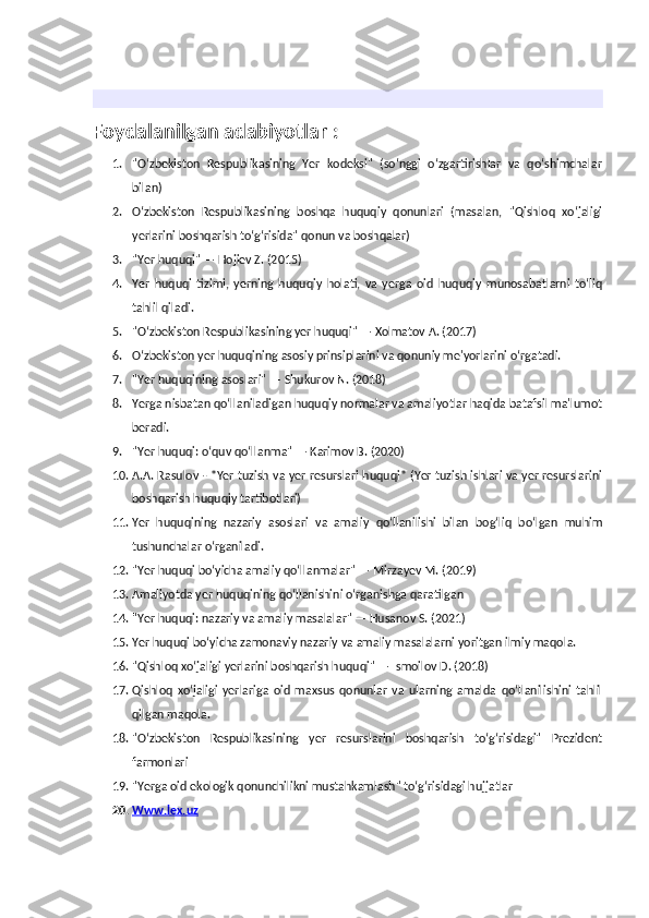 Foydalanilgan adabiyotlar :
1. "O‘zbekiston   Respublikasining   Yer   kodeksi"   (so‘nggi   o‘zgartirishlar   va   qo‘shimchalar
bilan)
2. O‘zbekiston   Respublikasining   boshqa   huquqiy   qonunlari   (masalan,   "Qishloq   xo‘jaligi
yerlarini boshqarish to‘g‘risida" qonun va boshqalar)
3. "Yer huquqi" — Hojiev Z. (2015)
4. Yer   huquqi   tizimi,   yerning   huquqiy   holati,   va   yerga   oid   huquqiy   munosabatlarni   to‘liq
tahlil qiladi.
5. "O‘zbekiston Respublikasining yer huquqi" — Xolmatov A. (2017)
6. O‘zbekiston yer huquqining asosiy prinsiplarini va qonuniy me'yorlarini o‘rgatadi.
7. "Yer huquqining asoslari" — Shukurov N. (2018)
8. Yerga nisbatan qo‘llaniladigan huquqiy normalar va amaliyotlar haqida batafsil ma'lumot
beradi.
9. "Yer huquqi: o‘quv qo‘llanma" — Karimov B. (2020)
10. A.A. Rasulov - *Yer tuzish va yer resurslari huquqi* (Yer tuzish ishlari va yer resurslarini
boshqarish huquqiy tartibotlari)
11. Yer   huquqining   nazariy   asoslari   va   amaliy   qo‘llanilishi   bilan   bog‘liq   bo‘lgan   muhim
tushunchalar o‘rganiladi.
12. "Yer huquqi bo‘yicha amaliy qo‘llanmalar" — Mirzayev M. (2019)
13. Amaliyotda yer huquqining qo‘llanishini o‘rganishga qaratilgan
14. "Yer huquqi: nazariy va amaliy masalalar" — Husanov S. (2021)
15. Yer huquqi bo‘yicha zamonaviy nazariy va amaliy masalalarni yoritgan ilmiy maqola.
16. "Qishloq xo‘jaligi yerlarini boshqarish huquqi" — Ismoilov D. (2018)
17. Qishloq   xo‘jaligi   yerlariga   oid   maxsus   qonunlar   va   ularning   amalda   qo‘llanilishini   tahlil
qilgan maqola.
18. "O‘zbekiston   Respublikasining   yer   resurslarini   boshqarish   to‘g‘risidagi"   Prezident
farmonlari
19. "Yerga oid ekologik qonunchilikni mustahkamlash" to‘g‘risidagi hujjatlar
20. Www.lex.uz    