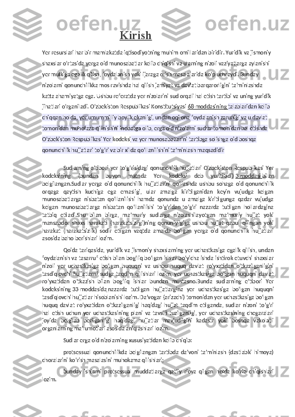                                         Kirish
Yer resurslari har bir mamlakatda iqtisodiyotning muhim omillaridan biridir. Yuridik va jismoniy 
shaxslar o‘rtasida yerga oid munosabatlar kelib chiqishi va ularning nizoli vaziyatlarga aylanishi 
yer mulkiga egalik qilish, foydalanish yoki ijaraga olish masalalarida ko‘p uchraydi. Bunday 
nizolarni qonunchilikka mos ravishda hal qilish jamiyat va davlat barqarorligini ta'minlashda 
katta ahamiyatga ega. Ushbu referatda yer nizolarini sud orqali hal etish tartibi va uning yuridik 
jihatlari o‘rganiladi.  O‘zbekiston Respublikasi Konstitutsiyasi   68-moddasining        talablaridan kelib 
chiqqan holda, yer umummilliy boylik ekanligi, undan oqilona foydalanish zarurligi va u davlat 
tomonidan muhofaza qilinishini inobatga olib, erga oid nizolarni sudlar tomonidan hal etishda 
O‘zbekiston Respublikasi Yer   kodeksi   va yer munosabatlarini tartibga solishga oid boshqa 
qonunchilik hujjatlari to‘g‘ri va bir xilda qo‘llanilishini ta’minlash   maqsadidir
Sudlarning  e’tibori   yer   to‘g‘risidagi   qonunchilik   hujjatlari  O‘zbekiston  Respublikasi   Yer
kodeksining   (bundan   buyon   matnda   Yer   kodeksi   deb   yuritiladi)   3-moddasi        bilan
belgilangan.Sudlar   yerga   oid   qonunchilik   hujjatlarini   qo‘llashda   ushbu   sohaga   oid   qonunchilik
orqaga   qaytish   kuchiga   ega   emasligi,   ular   amalga   kiritilganidan   keyin   vujudga   kelgan
munosabatlarga   nisbatan   qo‘llanilishi   hamda   qonunda   u   amalga   kiritilgunga   qadar   vujudga
kelgan   munosabatlarga   nisbatan   qo‘llanilishi   to‘g‘ridan-to‘g‘ri   nazarda   tutilgan   hollardagina
tatbiq   etiladi.Shu   bilan   birga,   ma’muriy   sudlarga   nizolashilayotgan   ma’muriy   hujjat   yoki
mansabdor   shaxs   harakati   (harakatsizligi)ning   qonuniyligiga   ushbu   hujjat   qabul   qilingan   yoki
harakat   (harakatsizlik)   sodir   etilgan   vaqtda   amalda   bo‘lgan   yerga   oid   qonunchilik   hujjatlari
asosida baho berishlari lozim.
Qoida tariqasida, yuridik va jismoniy shaxslarning yer uchastkasiga egalik qilish, undan
foydalanish va tasarruf etish bilan bog‘liq bo‘lgan ishlar bo‘yicha ishda ishtirok etuvchi shaxslar
nizoli   yer   uchastkasiga   bo‘lgan   huquqni   va   ushbu   huquq   davlat   ro‘yxatidan   o‘tkazilganligini
tasdiqlovchi   hujjatlarni   sudga   taqdim   qilishlari   lozim,   yer   uchastkasiga   bo‘lgan   huquqni   davlat
ro‘yxatidan   o‘tkazish   bilan   bog‘liq   ishlar   bundan   mustasno.Bunda   sudlarning   e’tibori   Yer
kodeksining   33-moddasida        nazarda   tutilgan   hujjatlargina   yer   uchastkasiga   bo‘lgan   huquqni
tasdiqlovchi hujjatlar hisoblanishi lozim. Da’vogar (arizachi) tomonidan yer uchastkasiga bo‘lgan
huquq   davlat   ro‘yxatidan   o‘tkazilganligi   haqidagi   hujjat   taqdim   etilganda,   sudlar   nizoni   to‘g‘ri
hal   etish   uchun   yer   uchastkasining   plani   va   tavsifi   tuzilganligi,   yer   uchastkasining   chegaralari
joyida   belgilab   berilganligi   haqidagi   hujjatlar   mavjudligini   kadastr   yoki   boshqa   vakolatli
organlarning ma’lumotlari asosida aniqlashlari lozim.
Sudlar erga oid nizolarning xususiyatidan kelib chiqib:
protsessual   qonunchilikda   belgilangan   tartibda   da’voni   ta’minlash   (dastlabki   himoya)
choralarini ko‘rish masalasini muhokama qilishlari;
bunday   ishlarni   protsessual   muddatlarga   qat’iy   rioya   qilgan   holda   ko‘rib   chiqishlari
lozim. 