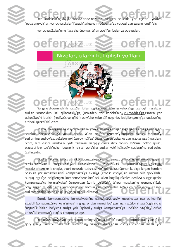 Yer   kodeksining   86 ,   87-moddalarida        nazarda   tutilgan   hollarda   yer   egalari,   yerdan
foydalanuvchilar, yer uchastkalari ijarachilariga va mulkdorlariga yetkazilgan zararni undirish;
yer uchastkalarining ijara shartnomasi bilan bog‘liq nizolar va boshqalar.
Yerga oid qonunchilik hujjatlari bilan tegishli organlarning vakolatiga taalluqli masalalar
sudlar   tomonidan   hal   qilinmasligiga,   jumladan   Yer   kodeksining   23-moddasiga        asosan   yer
uchastkasini   berish   (realizatsiya   qilish)   bo‘yicha   vakolatli   organlar   belgilanganligiga   sudlarning
e’tibori qaratilishi lozim.
Ma’muriy organning obyektni tanlov yoki auksionga chiqarishga qadar amalga oshirgan
harakati   (harakatsizligi)   yoxud   qarori   bilan   bog‘liq   ommaviy-huquqiy   nizolar   ma’muriy
sudlarning sudloviga, auksion yoki tanlov natijasi yuzasidan vujudga kelgan nizolar esa (masalan,
bitim,   kim   oshdi   savdosini   yoki   tanlovni   haqiqiy   emas   deb   topish,   bitimni   bekor   qilish,
o‘zgartirish)   tegishincha   fuqarolik   ishlari   bo‘yicha   sudlar   yoki   iqtisodiy   sudlarning   sudloviga
taalluqlidir.
 Sudlar “Yer uchastkalarini kompensatsiya evaziga jamoat ehtiyojlari uchun olib quyish
tartib-taomillari   to‘g‘risida”gi   O‘zbekiston   Respublikasi   Qonunining   12 ,   27   va   34-
moddalaridan        kelib chiqib, shuni nazarda tutishlari lozimki, ushbu Qonun kuchga kirgan kundan
boshlab   yer   uchastkalarini   kompensatsiya   evaziga   jamoat   ehtiyojlari   uchun   olib   qo‘yishda,
huquq   egasiga   belgilangan   kompensatsiya   berilishi   bilan   bog‘liq   nizolar   dastlab   sudga   qadar
kompensatsiya   komissiyalari   tomonidan   ko‘rib   chiqilishi,   biroq   masalaning   qonunchilikda
belgilangan   muddatlarda   kompensatsiya   komissiyasi   tomonidan   ko‘rib   chiqilmaganligi   arizani
sud tomonidan ko‘rib chiqilishiga to‘sqinlik qilmaydi.
Bunda   kompensatsiya   komissiyasining   qarori   tavsiyaviy   xususiyatga   ega   bo‘lganligi
sababli   kompensatsiya   komissiyasining   qaroridan   norozi   bo‘lgan   manfaatdor   shaxs   tegishlicha
fuqarolik   ishlari   bo‘yicha   sudga   yoki   iqtisodiy   sudga   kompensatsiya   undirish   haqidagi   da’vo
arizasi bilan murojaat qilish huquqiga ega.
Yer uchastkasiga bo‘lgan huquqlarning vujudga kelishi asoslari qonunda qat’iy belgilab
qo‘yilganligi   sababli   hakamlik   sudlarining   vakolat   doirasidan   chetga   chiqqan   holda   yer 