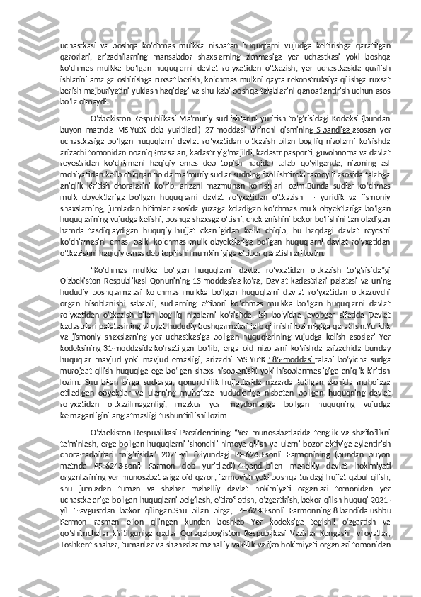 uchastkasi   va   boshqa   ko‘chmas   mulkka   nisbatan   huquqlarni   vujudga   keltirishga   qaratilgan
qarorlari,   arizachilarning   mansabdor   shaxslarning   zimmasiga   yer   uchastkasi   yoki   boshqa
ko‘chmas   mulkka   bo‘lgan   huquqlarni   davlat   ro‘yxatidan   o‘tkazish,   yer   uchastkasida   qurilish
ishlarini amalga oshirishga ruxsat berish, ko‘chmas mulkni qayta rekonstruksiya qilishga ruxsat
berish majburiyatini yuklash haqidagi va shu kabi boshqa talablarini qanoatlantirish uchun asos
bo‘la olmaydi.
O‘zbekiston   Respublikasi   Ma’muriy   sud  ishlarini   yuritish   to‘g‘risidagi   Kodeksi   (bundan
buyon   matnda   MSIYutK   deb   yuritiladi)   27-moddasi   birinchi   qismining     5-bandiga        asosan   yer
uchastkasiga   bo‘lgan   huquqlarni   davlat   ro‘yxatidan   o‘tkazish   bilan   bog‘liq   nizolarni   ko‘rishda
arizachi tomonidan noaniq (masalan, kadastr yig‘majildi, kadastr pasporti, guvohnoma va davlat
reyestridan   ko‘chirmani   haqiqiy   emas   deb   topish   haqida)   talab   qo‘yilganda,   nizoning   asl
mohiyatidan kelib chiqqan holda ma’muriy sudlar sudning faol ishtiroki tamoyili asosida talabga
aniqlik   kiritish   choralarini   ko‘rib,   arizani   mazmunan   ko‘rishlari   lozim.Bunda   sudlar   ko‘chmas
mulk   obyektlariga   bo‘lgan   huquqlarni   davlat   ro‘yxatidan   o‘tkazish   —   yuridik   va   jismoniy
shaxslarning,   jumladan   bitimlar   asosida   yuzaga   keladigan   ko‘chmas   mulk   obyektlariga   bo‘lgan
huquqlarining vujudga kelishi, boshqa shaxsga o‘tishi, cheklanishini bekor bo‘lishini tan oladigan
hamda   tasdiqlaydigan   huquqiy   hujjat   ekanligidan   kelib   chiqib,   bu   haqdagi   davlat   reyestri
ko‘chirmasini   emas,   balki   ko‘chmas   mulk   obyektlariga   bo‘lgan   huquqlarni   davlat   ro‘yxatidan
o‘tkazishni haqiqiy emas deb topilishi mumkinligiga e’tibor qaratishlari lozim.
“Ko‘chmas   mulkka   bo‘lgan   huquqlarni   davlat   ro‘yxatidan   o‘tkazish   to‘g‘risida”gi
O‘zbekiston   Respublikasi   Qonunining   15-moddasiga        ko‘ra,   Davlat   kadastrlari   palatasi   va   uning
hududiy   boshqarmalari   ko‘chmas   mulkka   bo‘lgan   huquqlarni   davlat   ro‘yxatidan   o‘tkazuvchi
organ   hisoblanishi   sababli,   sudlarning   e’tibori   ko‘chmas   mulkka   bo‘lgan   huquqlarni   davlat
ro‘yxatidan   o‘tkazish   bilan   bog‘liq   nizolarni   ko‘rishda,   ish   bo‘yicha   javobgar   sifatida   Davlat
kadastrlari palatasining viloyat hududiy boshqarmalari jalb qilinishi lozimligiga qaratilsin.Yuridik
va   jismoniy   shaxslarning   yer   uchastkasiga   bo‘lgan   huquqlarining   vujudga   kelish   asoslari   Yer
kodeksining   31-moddasida        ko‘rsatilgan   bo‘lib,   erga   oid   nizolarni   ko‘rishda   arizachida   bunday
huquqlar   mavjud   yoki   mavjud   emasligi,   arizachi   MSIYutK   185-moddasi        talabi   bo‘yicha   sudga
murojaat   qilish   huquqiga   ega   bo‘lgan   shaxs   hisoblanishi   yoki   hisoblanmasligiga   aniqlik   kiritish
lozim.   Shu   bilan   birga   sudlarga,   qonunchilik   hujjatlarida   nazarda   tutilgan   alohida   muhofaza
etiladigan   obyektlar   va   ularning   muhofaza   hududlariga   nisbatan   bo‘lgan   huquqning   davlat
ro‘yxatidan   o‘tkazilmaganligi,   mazkur   yer   maydonlariga   bo‘lgan   huquqning   vujudga
kelmaganligini anglatmasligi tushuntirilishi lozim
O‘zbekiston   Respublikasi   Prezidentining   “Yer   munosabatlarida   tenglik   va   shaffoflikni
ta’minlash, erga  bo‘lgan  huquqlarni  ishonchli  himoya  qilish va  ularni  bozor  aktiviga  aylantirish
chora-tadbirlari   to‘g‘risida”   2021-yil   8-iyundagi   PF-6243-sonli   Farmonining   (bundan   buyon
matnda   PF-6243-sonli   Farmon   deb   yuritiladi)   4-bandi        bilan   mahalliy   davlat   hokimiyati
organlarining yer munosabatlariga oid qaror, farmoyish yoki boshqa turdagi hujjat qabul qilish,
shu   jumladan   tuman   va   shahar   mahalliy   davlat   hokimiyati   organlari   tomonidan   yer
uchastkalariga bo‘lgan huquqlarni belgilash, e’tirof etish, o‘zgartirish, bekor qilish huquqi 2021-
yil   1-avgustdan   bekor   qilingan.Shu   bilan   birga,   PF-6243-sonli   Farmonning   8-bandida        ushbu
Farmon   rasman   e’lon   qilingan   kundan   boshlab   Yer   kodeksiga   tegishli   o‘zgartish   va
qo‘shimchalar   kiritilguniga   qadar   Qoraqalpog‘iston   Respublikasi   Vazirlar   Kengashi,   viloyatlar,
Toshkent shahar, tumanlar va shaharlar mahalliy vakillik va ijro hokimiyati organlari tomonidan 