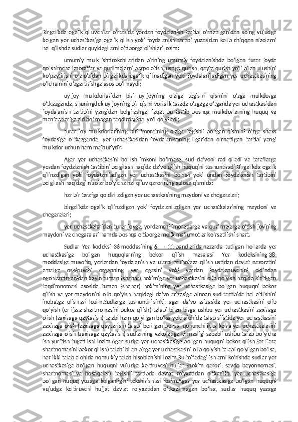 Birgalikda   egalik   qiluvchilar   o‘rtasida   yerdan   foydalanish   tartibi   o‘rnatilganidan   so‘ng   vujudga
kelgan   yer   uchastkasiga   egalik   qilish   yoki   foydalanish   tartibi   yuzasidan   kelib   chiqqan   nizolarni
hal qilishda sudlar quyidagilarni e’tiborga olishlari lozim:
umumiy   mulk   ishtirokchilaridan   birining   umumiy   foydalanishda   bo‘lgan   turar   joyda
qo‘shimcha imoratlar va qurilmalarni barpo etish, ustiga qurish, qayta qurish yo‘li bilan ulushini
ko‘paytirishi   o‘z-o‘zidan   birgalikda   egalik   qilinadigan   yoki   foydalaniladigan   yer   uchastkasining
o‘lchamini o‘zgartirishga asos bo‘lmaydi;
uy-joy   mulkdorlaridan   biri   uy-joyning   o‘ziga   tegishli   qismini   o‘zga   mulkdorga
o‘tkazganda, shuningdek uy-joyning bir qismi vorislik tarzda o‘zgaga o‘tganda yer uchastkasidan
foydalanish   tartibini   yangidan   belgilashga,   faqat   bu   tartib   boshqa   mulkdorlarning   huquq   va
manfaatlariga zid bo‘lmagan taqdirdagina, yo‘l qo‘yiladi;
turar   joy   mulkdorlarining   biri   imoratning   o‘ziga   tegishli   bo‘lgan   qismini   o‘zga   shaxs
foydasiga   o‘tkazganda,   yer   uchastkasidan   foydalanishning   ilgaridan   o‘rnatilgan   tartibi   yangi
mulkdor uchun ham majburiydir.
Agar   yer   uchastkasini   bo‘lish   imkoni   bo‘lmasa,   sud   da’voni   rad   qiladi   va   taraflarga
yerdan foydalanish tartibini belgilash haqida da’vo qilish huquqini tushuntiradi.Birgalikda egalik
qilinadigan   yoki   foydalaniladigan   yer   uchastkasini   bo‘lish   yoki   undan   foydalanish   tartibini
belgilash haqidagi nizolar bo‘yicha hal qiluv qarorining xulosa qismida:
har bir tarafga qoldiriladigan yer uchastkasining maydoni va chegaralari;
birgalikda   egalik   qilinadigan   yoki   foydalaniladigan   yer   uchastkalarining   maydoni   va
chegaralari;
yer uchastkalaridan turar joyga, yordamchi imoratlarga va qurilmalarga o‘tish joyining
maydoni va chegaralari hamda boshqa e’tiborga molik ma’lumotlar ko‘rsatilishi shart.
Sudlar   Yer   kodeksi   36-moddasining   6   —   11-bandlarida        nazarda   tutilgan   hollarda   yer
uchastkasiga   bo‘lgan   huquqlarning   bekor   qilish   masalasi   Yer   kodeksining   38-
moddasiga        muvofiq,   yerlardan   foydalanish   va   ularni   muhofaza   qilish   ustidan   davlat   nazoratini
amalga   oshiruvchi   organning   yer   egasini   yoki   yerdan   foydalanuvchini   oldindan
ogohlantirganidan keyin tuman (shahar) hokimiga yer uchastkasini olib qo‘yish haqida kiritilgan
taqdimnomasi   asosida   tuman   (shahar)   hokimining   yer   uchastkasiga   bo‘lgan   huquqni   bekor
qilish  va  yer   maydonini   olib  qo‘yish haqidagi   da’vo  arizasiga  binoan  sud  tartibida  hal   etilishini
inobatga   olishlari   lozim.Sudlarga   tushuntirilsinki,   agar   da’vo   arizasida   yer   uchastkasini   olib
qo‘yish   (er   ijara   shartnomasini   bekor   qilish)   talabi   bilan   birga   ushbu   yer   uchastkasini   zaxiraga
olish (zaxiraga qaytarish) talabi ham qo‘yilgan bo‘lsa yoki alohida talab sifatida yer uchastkasini
zaxiraga  olish (zaxiraga  qaytarish) talabi  berilgan  bo‘lsa, qonunchilikka ko‘ra yer  uchastkalarini
zaxiraga olish (zaxiraga qaytarish) sudlarning vakolatiga kirmasligi sababli ushbu talab bo‘yicha
ish yuritish tugatilishi lozim.Agar  sudga  yer  uchastkasiga  bo‘lgan  huquqni bekor  qilish (er  ijara
shartnomasini bekor qilish) talabi bilan birga yer uchastkasini olib qo‘yish talabi qo‘yilgan bo‘lsa,
har ikki talab alohida nomulkiy talab hisoblanishi lozim.Bu toifadagi ishlarni ko‘rishda sudlar yer
uchastkasiga   bo‘lgan   huquqni   vujudga   keltiruvchi   hujjat   (hokim   qarori,   savdo   bayonnomasi,
shartnomasi   va   boshqalar)   tegishli   tartibda   davlat   ro‘yxatidan   o‘tkazilib,   yer   uchastkasiga
bo‘lgan   huquq   yuzaga   kelganligini   tekshirishlari   lozim.Agar   yer   uchastkasiga   bo‘lgan   huquqni
vujudga   keltiruvchi   hujjat   davlat   ro‘yxatidan   o‘tkazilmagan   bo‘lsa,   sudlar   huquq   yuzaga 