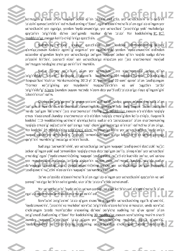 kelmaganligi   asosi   bilan   huquqni   bekor   qilish   talabini   rad   etib,   yer   uchastkasini   olib   qo‘yish
talabini qanoatlantirishi lozim.Sudlarning e’tibori, agar o‘zboshimchalik bilan egallab olingan yer
uchastkasini   yer   egasiga,   yerdan   foydalanuvchiga,   yer   uchastkasi   ijarachisiga   yoki   mulkdoriga
qaytarish   to‘g‘risida   da’vo   berilganda   mazkur   da’vo   talabi   Yer   kodeksining   91 ,   91    1
   -  
moddalariga        asosan ko‘rib chiqilishiga qaratilsin.
Sudlarning   e’tibori   shunga   qaratilsinki,   Yer   kodeksi   38-moddasining   ikkinchi
qismiga        asosan   Kadastr   agentligi   organlari   yer   egasini   yoki   yerdan   foydalanuvchini   oldindan
xabardor   qilgandan   keyin   yer   uchastkasiga   bo‘lgan   huquqni   bekor   qilish   haqida   sudga   da’vo
arizasini   kiritishi,   basharti   nizoli   yer   uchastkasiga   nisbatan   yer   ijara   shartnomasi   mavjud
bo‘lmagan holdagina amalga oshirilishi mumkin.
Sudlar   fermer   xo‘jaliklari   bilan   yer   uchastkasi   ijara   shartnomasini   bekor   qilish
to‘g‘risidagi   ishlarni   ko‘rishda   Fuqarolik   kodeksining   384-moddasi        hamda   O‘zbekiston
Respublikasi  Vazirlar  Mahkamasining 2013-yil 31-yanvardagi  22-sonli qarori  bilan tasdiqlangan
“Fermer   xo‘jaligining   yer   maydonini   maqbullashtirish   va   uni   tugatish   tartibi
to‘g‘risida”gi   Nizom   (bundan buyon matnda Nizom deb yuritiladi) talablariga rioya qilinganligini
tekshirishlari lozim.
Qishloq xo‘jaligiga mo‘ljallangan yerlarni oldi-sotdi, hadya, garov, o‘zboshimchalik bilan
tuzilgan   almashtirish   shartnomalari,   shuningdek,   qonunchilikda   belgilangan   tartib   buzilgan
holda   tuzilgan   ikkilamchi   ijara   shartnomalari   FKning   116-moddasiga        asosan   o‘z-o‘zidan   haqiqiy
emas   hisoblanadi.Bunday   shartnomalar   o‘z-o‘zidan   haqiqiy   emasligidan   kelib   chiqib,   Fuqarolik
kodeksi   113-moddasining   uchinchi   qismiga        ko‘ra   sudlar   o‘z   tashabbuslari   bilan   shartnomaning
haqiqiy emasligi oqibatlarini qo‘llashga haqli ekanligini inobatga olishlari lozim.Shu bilan birga,
Yer   kodeksi   24-moddasining   sakkizinchi   qismi        mazmuniga   ko‘ra   yer   uchastkasidan   foydalanish
huquqi   ushbu  yer  uchastkasini   ijarachisi   tomonidan   faqat   o‘ziga  kreditlar   olish  uchun   garovga
qo‘yilishi mumkinligi inobatga olinishi kerak.
Sudlarga tushuntirilsinki, yer uchastkasiga bo‘lgan huquqni tasdiqlovchi dastlabki hujjat
bekor qilingan yoki sud tomonidan haqiqiy emas deb topilgan bo‘lib, biroq nizoli yer uchastkasi
amaldagi egasi (foydalanuvchisi)ning huquqni tasdiqlovchi hujjati o‘z kuchida bo‘lsa, uni ushbu
yer   maydonidan   majburiy   tartibda   chiqarish   uchun   asos   bo‘lmaydi.Bunday   holatda   sudlar
da’vogarga   amaldagi   egasi   (foydalanuvchisi)ning   ushbu   yer   uchastkasiga   bo‘lgan   huquqini
tasdiqlovchi hujjatini nizolashish huquqini tushuntirishlari lozim.
Da’vo arizasida o‘zboshimchalik bilan egallab olingan yer uchastkasini qaytarish va uni
yaroqli holatga keltirish so‘ralganda, ular bitta talab sifatida baholanadi.
Yer uchastkalarini foydalanish uchun yaroqli holatga keltirish uni o‘zboshimchalik bilan
egallab olgan shaxslar hisobidan amalga oshiriladi.
Servitutni   belgilashni   talab   qilgan   shaxs   va   o‘zga   yer   uchastkasining   egalik   qiluvchisi,
foydalanuvchisi, ijarachisi va mulkdori servitut to‘g‘risida o‘zaro kelisha olmasalar, unda servitut
cheklangan   tarzda   manfaatdor   shaxsning   da’vosi   bo‘yicha   sudning   hal   qiluv   qarori   bilan
belgilanadi.Sudlarning e’tibori Yer kodeksining   30-moddasiga        asosan servitutning muhim sharti
bunday   huquqni   o‘rnatishni   talab   qilgan   yer   uchastkasining   mulkdori,   egalik   qiluvchisi,
foydalanuvchisi   va   ijarachisining   o‘zganing   uchastkasidan   cheklangan   tarzda   foydalanish 