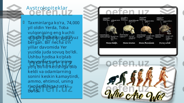 Av st rolopit ek lar

Taxminlarga k o'ra, 74,000 
y il ol di n Yerda, Toba 
v ulqonining eng k uchli 
ot ilishi Indoneziy ada y uz 
bergan. Bi r necha o'n 
y illar dav omida Yer 
y uzida juda sov uq bo'ldi. 
Ushbu hodisa k o'plab 
hay v onlar t url ari ning 
y o'q bo'li b k et ishiga oli b 
k eldi v a odam larning 
sonini k esk in k amay t irdi, 
ammo, eht imol, uning 
riv oj lanishiga t urt k i 
bo'ldi.               