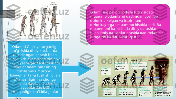 Odamni ng pay do bo` lishi t og` risidagi 
muammo odamlarni  qa di mdan boshla b 
qi ziqt irib k el gan v a  hozir ham 
qi ziqt iray ot gan muammo hisoblanadi. Bu 
muammoni ha l et ishda diniy  qarashlar 
bi lan i lmiy  qarashla r orasida qadimdan bir - 
bi riga zid fi k rla r bildirilgan.  
Odamni Ol lox  y arat ga nligi 
t o‘g‘risida  di niy  k it oblarda 
t a‘k i dlangan qara sh bi lan 
bi rgali k da eramizdan oldin v a 
k ey in y ashagan t abt at shunos 
oli ml ar odam t anasining 
t uzilishi ni umurt qali 
hay v onlar t ana  t uzilishi bi lan 
o‘x shashli gi ni v a shunga 
asosl anib dast labk i odaml ar 
ha y v onla rdan k eli b 
chiqqanligini t a‘k idlaganl ar             