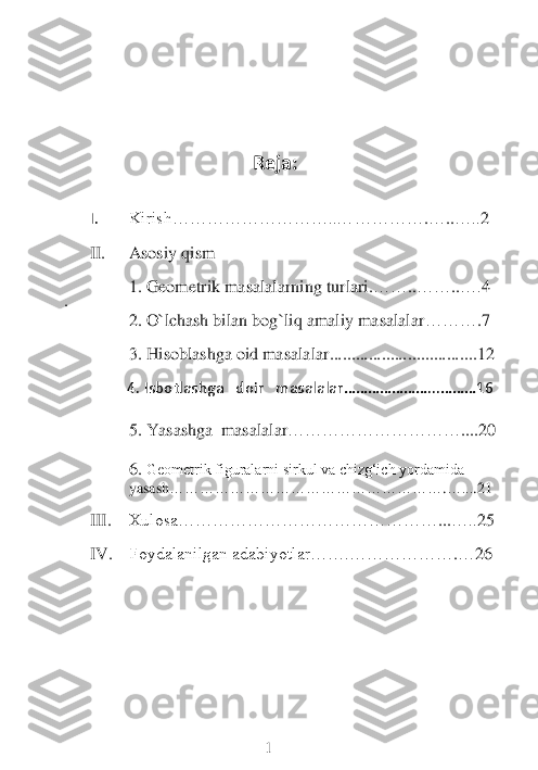           
                                                   	    Reja	: 	
 
 	
I. 	Kirish………………………..………	…	…	.…	..…..	2 	
 	
II.	 	Asosiy qism	 	
 	
1. 	Geometrik masalalarning turlari.	…	…	..……	..….	4 	
. 	
2. 	O`lchash bilan bog`liq amaliy masalalar	…	…	…	.7 	
 	
3. 	Hisoblashga oid masalalar	.....	....	..........	....	........	...12	 	
 
                	4. 	Isbotlashga   doir   masalalar…	………………	...………	16	 	
 	
5. 	Yasashga  masalalar	…	…………	……	……	…	....20	 	
 
6.	 Geometrik figuralarni sirkul va chizg‘ich yordamida 	                      	         	
yasash	………………………………………………	.…...	.21 	
 	
III.	 	Xulosa…	…	…………………………………	...…..	25	 	
 	
IV.	 	Foydalanilgan adabiyotlar…	….	………………	.…	26	 	
 
 
 
 
 
 
 
 
 
 
                                        	     	 1  