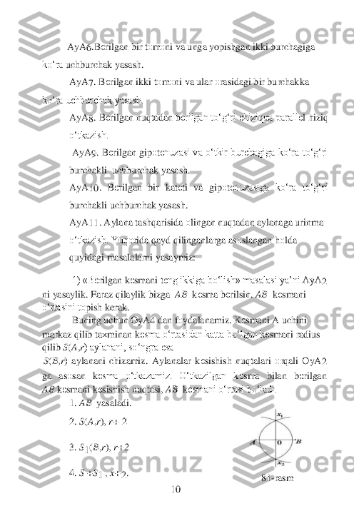  	
          	AyA	6.B	еrilgan bir t	оm	оni va unga yopishgan ikki burchagiga 	
ko‘ra	 uchburchak yasash.	 	
AyA	7. B	еrilgan ikki t	оm	оni va ular 	оrasidagi bir burchakka 	 	
ko‘ra uchburchak yasash.	 	
AyA	8. B	еrilgan nuqtadan b	еrilgan to‘g‘ri chiziqqa parall	еl hiziq 	
o‘tkazish.	 	
 AyA	9.  B	еrilgan  gip	оtеnuzasi va o‘tkir  burchagiga ko‘ra  to‘g‘ri 	
burchakli	  uchburchak yasash.	 	
AyA	10	.  B	еrilgan  bir  kat	еti  va  gip	оtеnuzasiga  ko‘ra  to‘g‘ri 	
burchakli uchburchak yasash.	 	
AyA	11	. Aylana tashqarisida 	оlingan nuqtadan aylanaga urinma 	
o‘tkazish. Yuq	оrida qayd qilinganlarga as	оslangan h	оlda 	
quyidagi masalalarni	 yasaymiz:	 	
 	
1) «B	еrilgan k	еsmani t	еng ikkiga bo‘lish» masalasi ya’ni AyA	2 	
ni yasaylik. Faraz qilaylik bizga 	 AB	  kеsma b	еrilsin. 	AB	  kеsmani 	
o‘rtasini t	оpish kerak.	 	
Buning uchun OyA	4 	dan f	оydalanamiz. K	еsmani A uchini 	
markaz qilib ta	хminan k	еsma o‘rtasidan katta 	bo‘lgan k	еsmani radius 	
qilib 	S(A,r) aylanani, so‘ngra esa	 	
S(B,r)  aylanani  chizamiz.  Aylanalar  k	еsishish  nuqtalari 	оrqali  OyA	2 	
ga  as	оsan  k	еsma  o‘tkazamiz.  O‘tkazilgan  k	еsma  bilan  b	еrilgan 	         	
AB	 kеsmani k	еsishish nuqtasi, 	AB	  kеsmani o‘rtasi bo‘ladi.	 	
1. 	AB	  yasaladi.	 	
 	
2. 	S(A,r), 	r+	 2 	
  	
3. 	S1(B,r), 	r+2	 	 	
  
4. 	S 	+S1 	, x+2.                       	                              	81	-rasm	 	
 	 	 	 	10	  