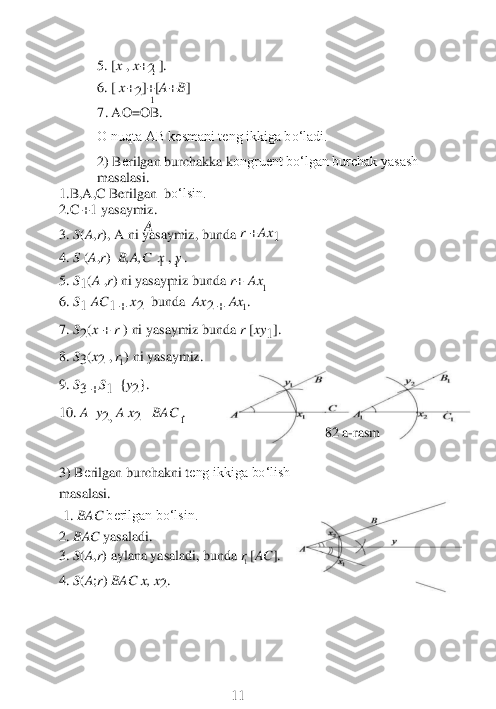 1 	
1 	
	1 	
A 
1 
1 
1 	
1 	1 	
1 	1 	1 	1 	
1 	
1 	
5. [	x , x+2 ]. 	
6. [	 x+2]+[A+B]  	            	 	
           	7. AO=OB.	 	
O nuqta AB kesmani teng ikkiga bo‘ladi.	 	 	
2) B	еrilgan burchakka k	оngruent bo‘lgan burchak yasash 	
masalasi.	 	
1.B	,A	,C 	Berilgan 	 bo‘lsin. 	 	
2.	C +1 yasaymiz	. 	 
3. 	S(A,r), A 	ni yasaymiz, bunda 	r +Ax	1 	 	
4. 	S (A,r)  B,A,C  x , y . 	
5. 	S1(A 	,r) ni yasaymiz bunda 	r+ Ax 	
6. 	S1 	AC	1 + 	x2  bunda 	 Ax	2 	+ 	Ax 	. 	
 
7. 	S2(x + 	r ) ni yasaymiz bunda 	r [xy	1]. 	
8. 	S3(x2 , r ) ni yasay	m	iz.	 	
9. 	S3 	+S1 	 {y2}.	 	
 
10.	 A  y2, A x	2 	  BAC 	. 	
                        	82 a	-rasm	 	
                  	 	
 
3) B	еrilgan burchakni t	еng ikkiga bo‘lish	 	
masalasi.	 	
 1. 	BAC 	berilgan bo‘lsin.	 	
2. 	BAC 	yasaladi.	 	
3. 	S(A,r) aylana yasaladi, bunda 	r [AC	]. 	 
4.	 S(A;r) BAC x	, x2. 	
 
 
 
 
 
 
 	 	 	        	11	  