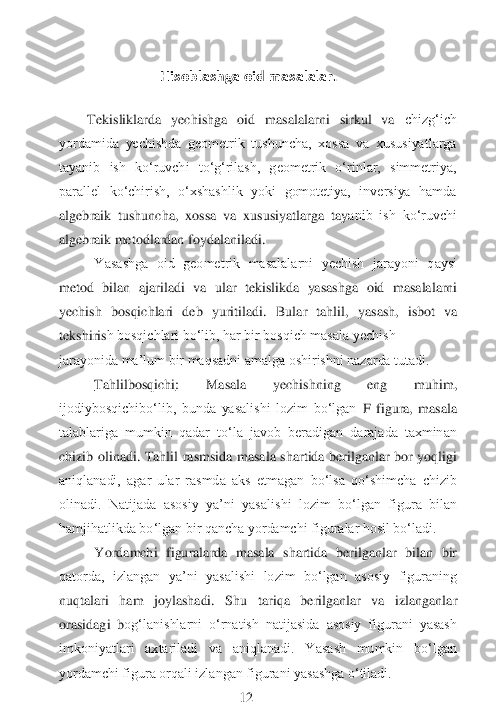  
                          	  Hisoblashga oid masalalar.	 	
 	
 	
Tekisliklarda  yechishga  oid  masalalarni  sirkul  va 	chizg‘ich 	
yordamida  yеchishda  gеometrik  tushuncha,  xossa  va  xususiyatlarga 
tayanib  ish  ko‘ruvchi  to‘g‘rilash,  geometrik  o‘rinlar,  simmetriya, 
parallel  ko‘chirish,  o‘xshashlik  yoki  gоmоtеtiya,  inversiya  hamda 
algebraik  tushuncha,  xossa  va  xususiyatlarga  tay	anib  ish  ko‘ruvchi 	
algebraik metodlardan foydalaniladi.	 	
Yasashga  oid  gеometrik  masalalarni  yechish  jarayoni  qaysi 	
metod  bilan	 ajariladi  va  ular  tekislikda  yasashga  oid  masalalarni 	
yechish  bosqichlari  deb  yuritiladi. 	Bular  tahlil,	 yasash,  isbot  va 	
tekshiris	h bosqichlari bo‘lib, har bir bosqich masala yechish	 	
jarayonida ma’lum bir maqsadni amalga oshirishni nazarda tutadi.	 	 	
Tahlilbosqichi	:  Masala  yechishning  eng  muhim, 	
ijodiybosqichibo‘lib,  bunda  yasalishi  lozim  bo‘lgan	 F  figura,  masala 	
talablariga  mumkin  qadar  to‘la  javob  beradigan  darajada  taxminan 
chizib  olinadi.  Tahlil  rasmsida  masala  shartida  berilganlar  bor  yoqligi 
aniqlanadi,  agar  ular  rasmda  aks  etmagan  bo‘lsa  qo‘shimcha  chizib 
olinadi.  Natijada  asosiy  ya’ni  yasa	lishi  lozim  bo‘lgan  figura  bilan 	
hamjihatlikda bo‘lgan bir qancha yordamchi figuralar hosil bo‘ladi.	 	
Yordamchi  figuralarda  masala  shartida  berilganlar  bilan  bir 	
qatorda,  izlangan  ya’ni  yasalishi  lozim  bo‘lgan  asosiy  figuraning 
nuqtalari  ham  joylashadi.  Shu	 	tariqa  berilganlar  va  izlanganlar 	
orasidagi  b	оg‘lanishlarni  o‘rnatish  natijasida  asosiy  figurani  yasash 	
imkoniyatlari  axtariladi  va  aniqlanadi.  Yasash  mumkin  bo‘lgan 
yordamchi figura orqali izlangan figurani yasashga o‘tiladi.	 	
  	 	 	 	12	  