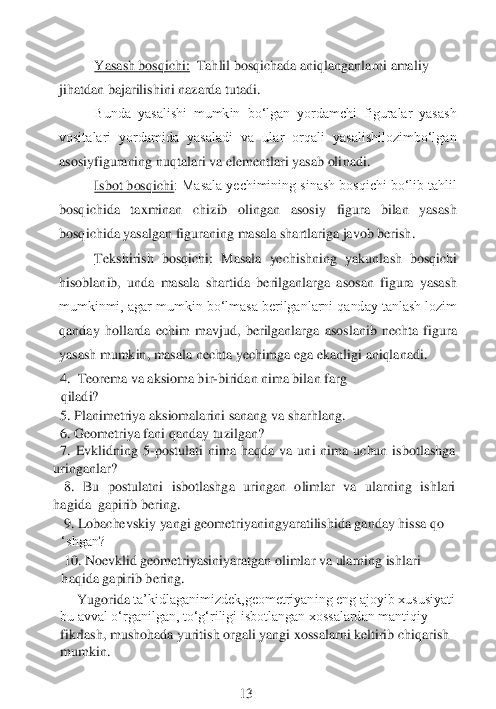 Yasash bosqichi:	  Tahlil bosqichada aniqlanganlarni amaliy 	
jihatdan bajarilishini nazarda tutadi.	 	
Bunda  yasalishi  mumkin  bo‘lgan  yordamchi  figuralar  yasash 	
vositalari  yordamida  yasaladi  va  ular  orqali  yasalishilozimbo‘lgan 
asosiyfiguraning nuqtalari va elementlari yasab oli	nadi.	 	
Isbot bosqichi	: Masala yechimining sinash bosqichi bo‘lib tahlil 	
bosqichida  taxminan  chizib  olingan  asosiy  figura  bilan  yasash 
bosqichida	 yasalgan	 figuraning 	masala shartlariga javob berish	.  	
Tekshirish  bosqichi	:  Masala  yechishning  yakunlash  bosqichi	 	
hisoblanib,  unda  masala  shartida  berilganlarga  asosan  figura  yasash 
mumkinmi, agar mumkin bo‘lmasa berilganlarni qanday tanlash lozim 
qanday  hollarda  echim  mavjud,  berilganlarga  asoslanib  nechta  figura 
yasash mumkin, masala nechta yechimga ega ekanligi	 aniqlanadi.	 	
4. 	 Teorema va aksioma bir	-biridan nima bilan farg 	
qiladi? 	 	
5. Planimetriya aksiomalarini sanang va sharhlang.
6. Geometriya fani qanday tuzilgan?
  7.  Evklidning  5	-postulati  nima  haqda  va  uni  nima  uchun  isbotlashga 	
uringanlar? 	 	
   	8.  Bu  postul	atni  isbotlashga  uringan  olimlar  va  ularning  ishlari	   	
hagida	  gapirib	 bering.	
 9. Lobachevskiy yangi geometriyaningyaratilishida ganday hissa qo 
‘shgan? 	 	 	 	 	 	
 10. Noevklid geometriyasiniyaratgan olimlar va ularning ishlari 
haqida gapirib	 bering.	
Yugorida 	ta’kidlaganimizdek,geometriyaning eng ajoyib xususiyati 	
bu avval o‘rganilgan, to‘g‘riligi isbotlangan xossalardan mantiqiy 
fikrlash, mushohada yuritish orgali yangi xossalarni keltirib chiqarish 
mumkin.	 	
 
 	 	 	           	 	13	  