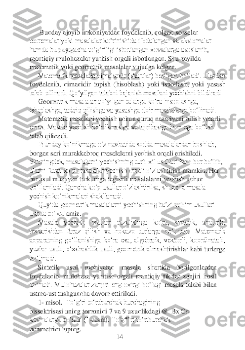  Bunday ajoyib imkoniyatdan foydalanib, qolgan xossalar 	
teoremalar yoki masalalar ko‘rinishida ifodalangan va aksiomalar 
hamda bu paytgacha to‘g‘riligi isbotlangan xossalarga asoslanib, 
mantiqiy mulohazalar yuritish orgali isbotlangan. 	Shu zayilda 	
matemati	k yoki geometrik masalalar vujudga kelgan.	
Matematik masalada nimalardir (shartlar) berilgan bo‘ladi. Ulardan 	
foydalanib,  nimanidir  topish  (hisoblash)  yoki  isbotlash,  yoki  yasash 
talab qilinadi. Qo‘yilgan talabni bajarish masalani yechishni bildiradi.	
Geom	etrik masalalar qo‘yilgan talabga ko‘ra hisoblashga, 	
isbotlashga, tadqiq qilishga va yasashga doir masalalarga bo‘linadi.	
Matematik masalani yechish uchun quruq nazariyani bilish yetarli 	
emas. Masala yechish ko‘nikmasiga va tajribasiga ham ega bo‘lish 
tala	b qilinadi.	 	
 Bunday ko‘nikmaga o‘z navbatida sodda masalalardan boshlab, 	
borgan sari murakkabroq masalalarni yechish orqali erishiladi. 
Shuningdek, masalalarni yechishning turli xil usullari ham bor bo‘lib, 
ularni faqat ko‘p masalalar yechish orqali o‘zlas	htirish mumkin. Har 	
bir usul muayyan turkumga tegishli masalalarni yechish uchun 
qo‘Ilaniladi. Qancha ko‘p usullar o‘zlashtirilsa, shuncha masala 
yechish ko‘nikmalari shakllanadi.	
Quyida geometrik masalalarni yechishning ba’zi mihim usullari 	
ustida to‘xtal	amiz.	
Masala  yechish  usullari  tuzulishiga  ko‘ra,  sintetik,  analitik, 	
teskarisidan  faraz  qilish  va  hokazo  turlarga  bo‘linadi.  Matematik 
apparatning  go‘llanishiga  ko‘ra  esa,  algebraik,  vektorli,  koordinatali, 
yuzlar usuli, o‘xshashlik usuli, geometrik almash	tirishlar kabi turlarga 	
bo‘linadi.	 	
Sintetik  usul  mohiyatan  masala  shartida  berilganlardan 	
foydalanib,  mulohaza  yuritish  orgali  mantiqiy  fikrlar  zanjiri  hosil 
qilinadi.  Mulohazalar  zanjiri  eng  oxirgi  bo‘lagi	 masala  talabi  bilan 	
ustma	-ust tushguncha davom ettiriladi.	 	
1- misol. 	 To‘g‘ri to‘rtburchak burchagining	
bissektrisasi uning tomonini 7 va 9 uzunlikdagi	@	  Bx	 Cc 	
kesmalarga bo‘ladi (1	-rasm). 	To‘g*‘ri to‘rtburchak	
perimetrini toping.	 	
 	 	 	 	         	14	  