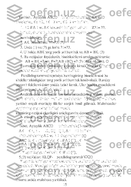 Yechish. 	 Aytaylik ABCD 	—	to‘g‘rito‘rtburchak,	 AK 4	 ID 	
bissektrisa, Ke BC, BK= 7 sm, KC=9 sm bo‘lsin.	
1. BC // AD va AK kesuvchi bo‘lgani uchun:	Z21= 22. 	
bo‘ladi, chunki bu burchaklar ichki almashinuvchi 
burchaklardir.
2. AK	  bissektrisa:	 22=23.	 (2) 	 	
3. 	Unda (1) va (2) ga ko'ra	 21=23.	 	
     	4. U holda ABK teng yonli uchburchak va	 AB = BK.	 (3)	
5. Bu natijadan foydalanib, hisoblashlarni amalga oshiramiz:	  	
AB = BK =7 sm. 	P=2(AB +BC) =2 (7+16) = 46 (sm). 	O	
Bu masala tayanch masalalar qatoriga kiradi, chunki 	ko‘pgina 	
masalalar xuddi shu g‘oya atrofida quriladi.	 	
 Parallelogrammvatrapetsiya burchagining bissektri	-sasi bu 	
shakllar tekisligidan teng yonli uchburchak kesib oladi. Bunday 
tayanch faktlarni doim yodda tutish kerak. Ular boshqa masalalarni 
yechayotgand	a juda qo‘l keladi.	
Analitik  usul  mohiyatan  teorema  (masala)ning  xulosa  gismida 	
kelib  chiqib,  oldindan  ma’lum  tasdiqlardan  foydalanib,  mulohaza 
yuritish  orqali  mantiqiy  fikrlar  zanjiri  hosil  gilinadi.  Mulohazalar 
zanjirining eng oxirgi bo‘lagi masala
shart	ining natijasi ekanligini aniqlaguncha davom ettiriladi.	
2- misol. 	 Ixtiyoriy to‘rtburchak tomonlarining o‘rtalari 	
parallelogrammning uchlari bo‘lishini isbotlang.
  Isbot. Aytaylik ABCD 	—	 to‘rtburchak (2	-rasm),	 	
 AK = KB, BL = LC, CQ= QD, AP = PD bo'‘lsin.
 o‘rtburchakning AC va BD diagonallarini @)	 	
 ABC	
 
da KL o‘tta chizig: KL // AC (1); JK ™	
2. AADC da PQ o‘tta chiziq: AC// PQ (2);
  3. (1) va (2) dan:KL// PO (3); 4 ¢/c 	 	
  4. Yugoridagiga o‘xshash: KP//LO (4);	 	  	 	
 5.(	3) va(4)dan: KLQP	-—	parallelogramm.0 	\OQ	D	 	
Yugorida ko‘rilgan sintetik va analitik usullar to ‘g ‘ri usullar deb 	
ham ataladi. Masalani to‘g‘ri usullar bilan yechayotganda, avval masala 
mazmuni tahlil qilinadi. Tahlil natijasiga ko‘ra usuli tanlanadi. Shundan	 	
so‘ng rasm ko‘rinishida masalani yechish modeli (chizmasi) tuziladi va 
chizma ustida mulohaza yuritiladi. 	 	
 	 	 	 	 	15	  