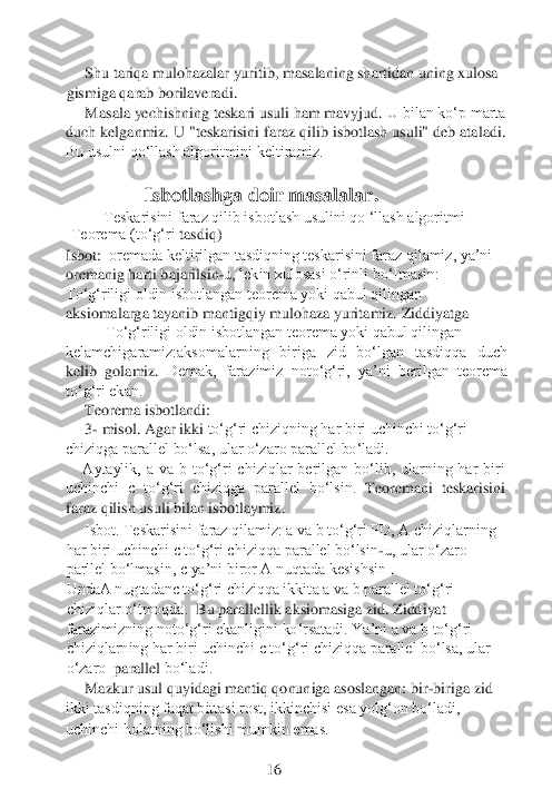 Shu tariqa mulohazalar yuritib, masalaning shartidan uning xulosa 	
gismiga qarab borilaveradi.	
Masala yechishning teskari usuli ham mavyjud.	 U bilan ko‘p marta 	
duch kelganmiz. U "teskarisini faraz qilib isbotlash usuli" deb ataladi. 
Bu usulni qo‘llash algoritmini keltiramiz.	 	
 
      	      	Isbotlashga doir masalalar	.	
Teskarisini faraz qilib isbotlash usulini qo ‘llash algoritmi	 	
Teorema (to‘g‘ri	 tasdiq)	   	
Isbot:	  oremada keltirilgan tasdiqning teskarisini faraz qilamiz, ya’ni 	 	
oremanig harti bajarilsin	-u, lekin xulosasi o‘rinli bo‘Imasin:	 	
To‘g‘riligi oldin isbotlangan teorema yoki qabul qilingan 
aksiomalarga tayanib mantigqiy mulohaza yuritamiz.	 Ziddiyatga	
To‘g‘riligi oldin isbotlangan teorema yoki qabul qilingan	
kelamchigaramiz:aksomalarning  biriga  zid  bo‘lgan  tasdiqqa  duch 
kelib  golamiz.	 Demak,  farazimiz  noto‘g‘ri,  ya’ni  berilgan  teorema 	
to‘g‘ri ekan.	 	
   	  Teorema isbotlandi	: 	
3- misol. Agar ikki	 to‘g‘ri chiziqning har biri uchinchi to‘g‘ri 	
chiziqga parallel bo‘lsa, ular o‘zaro parallel bo‘ladi.	
Aytaylik,  a  va  b  to‘g‘ri  chiziqlar  berilgan  bo‘lib,  ularning  har  biri 	
uchinchi  c  to‘g‘ri  chiziqga  parallel  bo‘lsin. 	Teoremani  teskarisini 	
faraz qilish 	usuli bilan isbotlaymiz.	
Isbot. Teskarisini faraz qilamiz: a va b to‘g‘ri PD, A chiziqlarning 	
har biri uchinchi c to‘g‘ri chiziqqa	 parallel bo‘lsin	-u, ular o‘zaro 	
parllel bo‘lmasin,	 c ya’ni biror A nuqtada kesishsin 	. 	
UndaA nugtadanc to‘g‘ri chiziqqa ikkit	a a va b parallel to‘g‘ri 	
chiziqlar o‘tmoqda.	  Bu parallellik aksiomasiga zid. Ziddiyat 	
farazimizning noto‘g‘ri ekanligini ko‘rsatadi. Ya’ni a va b to‘g‘ri 
chiziqlarning har biri uchinchi c to‘g‘ri chiziqqa parallel bo‘lsa, ular 
o‘zaro	  parallel	 bo‘ladi.	 	
Mazkur usul quyidagi mantiq qonuniga asoslangan: bir	-biriga zid 	
ikki tasdiqning faqat bittasi rost, ikkinchisi esa yolg‘on bo‘ladi, 
uchinchi holatning bo‘lishi mumkin emas.	 	
 
 	 	 	 	 	16 