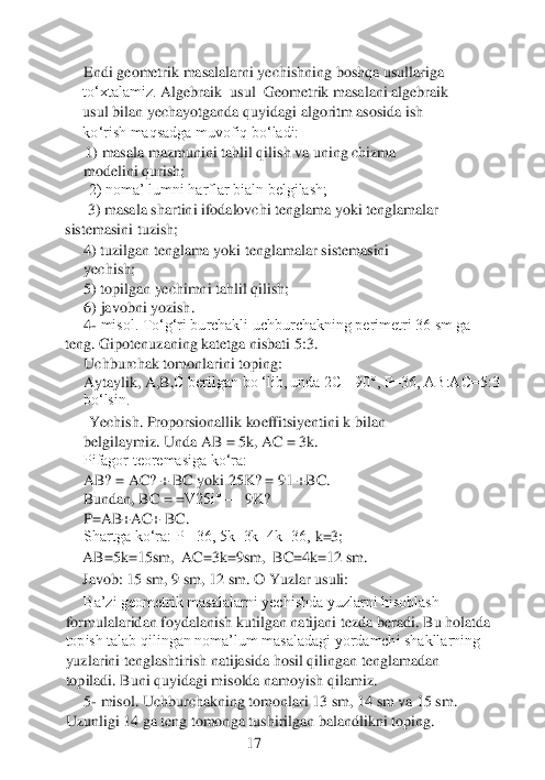 Endi geometrik masalalarni yechishning boshqa usullariga 
to‘xtalamiz. 	Algebraik 	 usul	  Geometrik masalani algebraik 	
usul bilan yechayotganda quyidagi algoritm asosida ish 
ko‘rish maqsadga muvofiq bo‘ladi:
1) masala mazmunini tahlil qilish va uning chizma 
modelini qurish;	 	
 2) noma’ lumni harflar bialn belgilash;
 3) masala	 shartini ifodalovchi tenglama yoki tenglamalar 	
sistemasini tuzish;	
4) tuzilgan tenglama yoki tenglamalar sistemasini 
yechish; 	 	
5) topilgan yechimni tahlil qilish;	 	
6) javobni yozish.
4- misol. To‘g‘ri burchakli uchburchakning perimetri 36 sm ga 	
teng. Gipot	enuzaning katetga nisbati 5:3. 	 	
Uchburchak tomonlarini toping:
Aytaylik, A,	B,C berilgan bo ‘lib, unda 2C= 90°, P=36, AB:AC=5:3 	
bo‘lsin.
 Yechish. Proporsionallik koeffitsiyentini k bilan 
belgilaymiz. Unda AB = 5k, AC = 3k.
Pifagor teoremasiga ko‘ra: 	 	
AB	? =	 AC? + BC yoki 25K? = 91 +BC	.  	
Bundan, BC = 	=V25i° 	—	 9K? 	
P=AB+AC+ BC.
Shartga ko‘ra: P= 36, 5k+3k+4k=36,	 k=3; 	
AB=5k=15sm,	  AC=3k=9sm,	  BC=4k=12 sm. 	
Javob: 15 sm, 9 sm, 12 sm. O	 Yu	zlar usuli	: 	
Ba’zi geometrik masalalarni yechishda yuzlarni hisoblash 	
formulalaridan foydalanish kutilgan natijani tezda beradi. 	Bu holatda 	
topish talab qilingan noma’lum masaladagi yordamchi shakllarning 
yuzlarini tenglashtirish natijasida hosil qilingan tenglamadan 
topiladi. Buni quyidagi misolda namoyish qilamiz.	 	
5- misol	. Uchburchakning tomonlari 13 sm, 14 sm va 15 sm. 	
Uzunligi 14 ga teng tomonga tushirilgan balandlikni toping.	 	
 	 	 	 	      	17	  