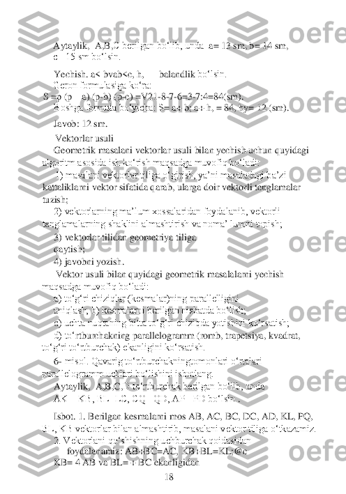 Aytaylik,  	A	,B,C berilgan bo‘lib, unda	  a= 13 sm, b= 14 sm, 	 	
c= 15 sm bo‘lsin.	 	
Yechish. a< bvab<c, h, 	—	 balandlik 	bo‘lsin.	 	
    	Geron formulasiga ko‘ra: 	 	
S =p (p	—	a) (p	-b) (p	-c) =V21	-8-7-6=3	-7:4=84(sm).	 	
Boshga formula bo‘yicha: S	= 	a+ b; 	a+ 	h, = 84, hy= 12 (sm).	 	
Javob: 12 sm. 
Vektorlar usuli
Geometrik masalani vektorlar usuli bilan yechish uchun quyidagi 	
algoritm asosida ish ko‘rish maqsadga muvofiq bo‘ladi:	 	
1) masalani vektorlar tiliga o‘girish, ya’ni masaladagi ba’zi 	
kattaliklarni vektor sifatida qarab, ularga doir vektorli tenglamalar 
tuzis	h;
2) vektorlarning ma’lum xossalaridan foydalanib, vektorli 	
tenglamalarning shaklini almashtirish va noma’ lumni topish;	
3) vektorlar tilidan geometriya tiliga 
qaytish; 	 	
4) javobni yozish.
Vektor usuli bilan quyidagi geometrik masalalarni yechish 	
maqsadga muvofiq bo‘ladi:	
a) to‘g‘ri chiziqlar (kesmalar)ning parallelligini 
aniqlash; b) kesmalarni berilgan nisbatda bo‘lish;
c) uchta nuqtaning bitta to‘g‘ri chiziqda yotishini ko‘rsatish;
d) to‘	rtburchakning parallelogramm (romb, trapetsiya, kvadrat, 	
to‘g‘ri to‘rtburchak) ekanligini ko‘rsatish.	  	
6- misol. Qavarig to‘rtburchakningtomonlari o‘rtalari 	
parallelogramm uchlari bo‘lishini isbotlang.	  	 	
Aytaylik, 	 A	,B,C,D to‘rtburchak berilgan bo‘lib, und	a  	
AK = KB, BL=LC, CQ= QD, AP =PD bo‘lsin 	.	
 	
Isbot. 1. Berilgan kesmalarni mos AB, AC, BC, DC, AD, KL, PQ, 	
BL, KB vektorlar bilan almashtirib, masalani vektor tiliga o‘tkazamiz.	
2. Vektorlani qo‘shishning uchburchak qoidasidan 	
foydalanamiz: AB+BC=AC, 	KB+BL=KL;@c	 	
KB= 4 AB va BL= + BC ekanligidan 	 	
  	 	 	 	         	18	  