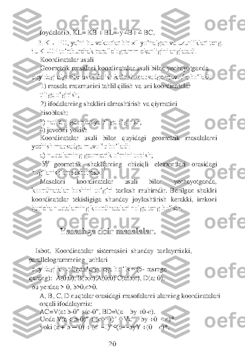 coe	:
:	
 foydalanib, KL= KB + BL=	-y 4B+ 4 BC,	 	
3. KL=PO, ya’ni bu vektorlar bir xil yo‘nalgan va uzunliklari teng. 	
Bu KLOP to‘rtburchak parallelogramm ekanligini anglatadi. 	 	
Koordinatalar 	usuli	
Geometrik masalani koordinatalar usuli bilan yechayotganda 	
quyidagi algoritm asosida ish ko‘rish maqsadga muvofiq bo‘ladi:	
1) masala mazmunini tahlil qilish va uni koordinatalar 
tiliga o‘girish; 	 	
2) ifodalarning	 shaklini almashtirish va qiymatini 	
hisoblash;	
      	3) natijani geometriya tiliga o‘girish;	  	
      	4) javobni yozish	.	
Koordinatalar  usuli  bilan  quyidagi  geometrik  masalalarni 	
yechish maqsadga muvofiq bo‘ladi: 	 	
a) nuqtalarning geometrik o‘rnini topish;	 	
 b)  geometrik  shakllarning  chiziqli  elementlari  orasidagi 	
bog‘lanishlarni isbotlash.	
Masalani  koordinatalar  usuli  bilan  yechayotganda, 	
koordinatalar  boshini  to‘g‘ri	 tanlash  muhimdir.  Berilgan  shaklni 	
koordinatalar  tekisligiga  shunday  joylashtirish  kerakki,  imkoni 
boricha nuqtalarning koordinatalari nolga teng bo‘lsin.	 	
 
       	 Yasashga doir masalalar.	 	
 	
    	Isbot.	  Koordinatalar 	 sistemasini 	 shunday 	 tanlaymizki,	 	
parallelogrammning 	 uchlari	
quyidagi koordinatalarga ega bo ‘lsin (5	- rasmga	 
qarang):	  A(0;0), B(b;c),A(0;0) C(atb;c), D(a; 0),	
bu yerdaa > 0, b>0,c>0.	
A, B, C, D nuqtalar orasidagi masofalarni ularning koordinatalari 
orqali	 ifodalaymiz:	
AC=V(at b	-0" 	+(c	-0", BD=	\(a	—	by +0	-c).	
Unda V(a + b	-0)" + (c	—	0)° = Va	—	 by +0 	—	c)*	
yoki (a + b	—	 0) + (c	—	0)°=(a	—	byY +(0	—	c)*. 	 	
 
  	 	 	 	     	20	  