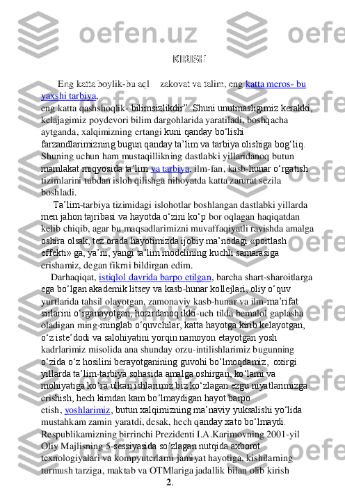  	
KIRISH	   	
 	
       	Eng katta boylik	-bu aql 	– zakovat va talim, e	ng	 katta meros	- bu 	
yaxshi tarbiya	, 	
eng katta qashshoqlik	- bilimsizlikdir”  Shuni unutmasligimiz kerakki, 	
kelajagimiz poydevori bilim dargohlarida yaratiladi, boshqacha 
aytganda, xalqimizning ertangi 	kuni qanday bo‘lishi 	
farzandlarimizning bugun qanday ta’lim va tarbiya olishiga bog‘liq.	 	
Shuning uchun ham mustaqillikning dastlabki yillaridanoq butun 
mamlakat miqyosida ta’lim	 va tarbiya	, ilm	-fan, kasb	-hunar o‘rgatish 	
tizimlarini tubdan isloh qilishga nihoyatda katta zarurat sezila 
boshladi.	 	
     	Ta’lim	-tarbiya tizimidagi islohotlar boshlangan dastlabki yillarda 	
men jahon tajribasi va hayotda o‘zini ko‘p	 bor oqlagan haqiqatdan 	
kelib chiqib, agar bu maqsadlarimizni muvaffaqiyatli ravishda amalga 
oshira olsak, tez orada hayotimizda ijobiy ma’nodagi «portlash 
effekti» ga, ya’ni, yangi ta’lim modelining kuchli samarasiga 
erishamiz, degan fikrni bildirgan edim	. 	
    	Darhaqiqat,	 istiqlol davrida barpo etilgan	, barcha shart	-sharoitlarga 	
ega bo‘lgan akademik litsey va kasb	-hunar kollejlari, oliy o‘quv 	
yurtlarida 	tahsil olayotgan, zamonaviy kasb	-hunar va ilm	-ma’rifat 	
sirlarini o‘rganayotgan, hozirdanoq ikki	-uch tilda bemalol gaplasha 	
oladigan ming	-minglab o‘quvchilar, katta hayotga kirib kelayotgan, 	
o‘z iste’dodi va salohiyatini yorqin namoyon etayotgan yosh 
kadrla	rimiz misolida ana shunday orzu	-intilishlarimiz bugunning 	
o‘zida o‘z hosilini berayotganining guvohi bo‘lmoqdamiz,  oxirgi 
yillarda ta’lim	-tarbiya sohasida amalga oshirgan, ko‘lami va 	
mohiyatiga ko‘ra ulkan ishlarimiz biz ko‘zlagan ezgu niyatlarimizga 
eris	hish, hech kimdan kam bo‘lmaydigan hayot barpo 	
etish,	 yoshlarimiz	, butun xalqimizning ma’naviy yuksalishi yo‘lida 	
mustahkam zamin yaratdi, desak, hech q	anday xato bo‘lmaydi.	 	
Respublikamizning birrinchi Prezidenti I.A.Karimovning 2001	-yil 	
Oliy Majlisning 5	-sessiyasida so‘zlagan nutqida axborot 	
texnologiyalari va kompyuterlarni jamiyat hayotiga, kishilarning 
turmush tarziga, maktab va OTMlariga jadallik bil	an olib kirish	 	
2.   