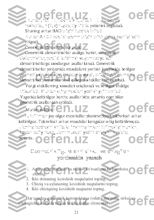   Bundan, 4ab = 0. Lekin a > 0, unda b = 0. Bu esa, o‘z 
navbatida, B (b; c) nugqta Oy o‘qida	 yotishini anglatadi. 	
Shuning uchun BAD 	to‘g‘ri burchak bo‘ladi.	
Bundan ABCD parallelogramm to‘g‘ri to‘rtburchak ekanligi kelib 
chigadi. 	  	
Geometrik almashtirishlar usuli	:	
Geometrik almashtirishlar usuliga burish, simmetrik 	
akslantirishlar, parallel ko‘chirish va gomotetiya kabi 
almashtirishlarg	a asoslangan usullar kiradi. Geometrik 	
almashtirishlar yordamida masalalarni yechish jarayonida berilgan 
geometrik shakllar bilan bir qatorda yangi, qo‘llanilgan geometrik 
almashtirish yordamida hosil qilingan shakllar ham qaraladi.	 	
Yangi shakllarning xoss	alari	 aniqlanadi va berilgan shaklga 	
o‘tkaziladi. Shundan so‘ng masalani yechish yo‘li topiladi. 
Yugorida keltirilgan barcha usullar bitta umumiy nom bilan 
geometrik usullar deb aytiladi. 	
  Muhim eslatma!
Bu bo‘limdan	 joy olgan materiallar planimetriyani takrorlash uchun 	
keltirilgan. Takrorlash uchun masalalar keragidan ortig keltirilmoqda. 
Ularning barchasini sinfda ko ‘rishning imkoni bo‘lmasligi mumkin. 
Bundan qat’iy nazar, ularni mustaqil yechib chigishni maslahat 
beramiz. 	 	
 	 	 	 	      	 	
Geometrik figuralarni sirkul va chizg‘ich 	
yordamida	  yasash	 	
 	
       	1.  Agar uning markazi va radiusi ko'rsatilgan bo'lsa, doira 	      	      	       	
.      	     	  chizing.	 	
  2. 	 Ikki doiraning kesishish nuqtalarini toping.	 	
  3.  	Chiziq 	va aylananing kesishish nuqtalarini toping.	 	
  4. 	 Ikki chiziqning kesishish nuqtasini toping.	 	
       	Har qanday geometrik konstruktsiya (odatiy ma'noda, sirkul va 	
o'lchagichni nazarda tutgan holda) ushbu elementar	 	
 	 	 	 	 	21	  