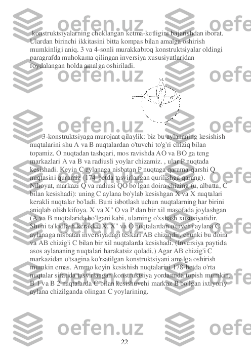  konstruktsiyalarning	 cheklangan ketma	-ketligini bajarishdan iborat.	 	
Ulardan birinchi ikkitasini bitta kompas bilan amalga oshirish 
mumkinligi aniq. 3 va 4	-sonli murakkabroq konstruktsiyalar oldingi 	
paragrafda muhokama qilingan inversiya xususiyatlaridan 
foydalangan holda amal	ga oshiriladi.	                       	 	
                              	 	
     	  3-konstruktsiyaga murojaat qilaylik: biz bu aylananing kesishish 	
nuqtalarini shu A va B nuqtalardan o'tuvchi to'g'ri chiziq bilan 
topamiz. 	O nuqtadan tashqari, mos ravishda AO va	 BO ga teng 	
markazlari A va B va radiusli yoylar chizamiz. , ular P nuqtada 
kesishadi. Keyin C aylanaga nisbatan P nuqtaga qarama	-qarshi Q 	
nuqtasini quramiz (174	-betda tasvirlangan qurilishga qarang). 	
Nihoyat, markazi Q va radiusi QO bo'lgan doira chizing 	(u, albatta, C 	
bilan kesishadi): uning C aylana bo'ylab kesishgan X va X nuqtalari 
kerakli nuqtalar bo'ladi. Buni isbotlash uchun nuqtalarning har birini 
aniqlab olish kifoya. X va X" O va P dan bir xil masofada joylashgan 
(A va B nuqtalarida bo'lgani kabi	, ularning o'xshash xususiyati	dir.	     	          	
Shuni ta'kidlash kerakki, X, X" va O nuqtalardan o'tuvchi aylana C 
aylanaga nisbatan inversiyadagi teskari AB chiziqdir, chunki bu doira 
va AB chizig'i C bilan bir xil nuqtalarda kesishadi. (Inversiya paytid	a 	
asos aylananing nuqtalari harakatsiz qoladi.) Agar AB chizig'i C 
markazidan o'tsagina ko'rsatilgan konstruktsiyani amalga oshirish 
mumkin emas. Ammo keyin kesishish nuqtalarini 178	-betda o'rta 	
nuqtalar sifatida tasvirlangan konstruktsiya yordamida topish	 mumkin. 	
B 1 va B 2 nuqtalarda C bilan kesishuvchi markaz B bo'lgan ixtiyoriy 
aylana chizilganda olingan C yoylarining.	 	
 
 
 
 
 	 	 	             	 	22	  