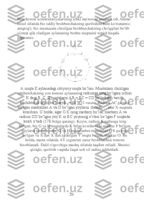 Mascheroni konstruktsi	yalarining ichki ma'nosini aniqlash edi.Ammo 	
misol sifatida biz oddiy beshburchakning qurilishini ham ko'rsatamiz; 
aniqrog'i, biz muntazam chizilgan beshburchakning cho'qqilari bo'lib 
xizmat qila oladigan aylananing beshta nuqtasini topish haqida 
gapiramiz	. 	
 	
A nuqta K aylanadagi ixtiyoriy nuqta bo‘lsin. Muntazam chizilgan 
oltiburchakning yon tomoni aylananin	g radiusiga teng bo‘lgani uchun 	
K dagi B, C, D nuqtalarni AB = BC = CD bo‘ladigan tarzda	 	
kechiktirish qiyin bo‘lmaydi. = 60 ° (51	-rasm).	 Radiusi AC ga teng 	
boʻlgan markazlari A va D boʻlgan yoylarni chizish; 	    	ular X nuqtada 	
kesishsin. U holda, agar O K ning markazi bo‘lsa, markazi A va 	
radiusi OX bo‘lgan yoy K ni BC yoyining o‘rtasi bo‘lgan F nuqtada 	
kesib o‘tadi (178	-betga qarang). Key	in, radiusi K radiusga teng 	
bo'lgan, biz G va H nuqtalarda K bilan kesishuvchi markaz F bo'lgan 
yoylarni tasvirlaymiz. G va H nuqtalardan masofalari OX ga teng 
bo'lgan va X dan X dan ajratilgan Y nuqta bo'lsin. markaz O. Bu 
holda, marta sifatida AY segment	i zarur beshburchak tomoni 	
hisoblanadi. Dalil o'quvchiga mashq sifatida taqdim etiladi. Shunisi 	
qiziqki, qurilish vaqtida faqat uch xil radius ishlatiladi.	 	
                                	 	
 
 
 
 
 	 	 	 	 	24	 	
  