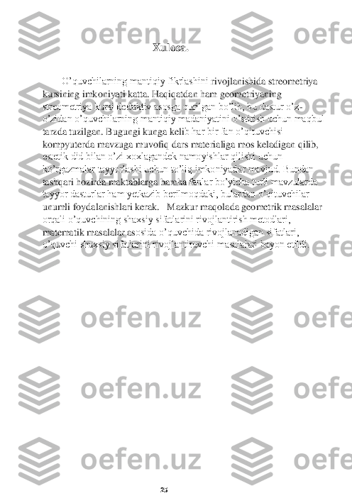    Xulosa.	 	
 
   	O’quvchilarning mantiqiy fikrlashini 	rivojlanishida streometriya 	
kursining imkoniyati katta. Haqiqatdan ham geometriyaning 
streometriya kursi deduktiv asosga qurilgan bo’lib, bu dastur o’z	-	
o’zidan o’quvchilarning mantiqiy madaniyatini o’stirish uchun maqbul 
tarzda tuzilgan. Bugungi kunga keli	b har bir fan o’qituvchisi 	
kompyuterda mavzuga muvofiq dars materialiga mos keladigan qilib, 
estetik did bilan o’zi xoxlagandek namoyishlar qilishi uchun 
ko’rgazmalar tayyorlashi uchun to’liq imkoniyatlar mavjud. Bundan 
tashqari hozirda maktablarga barcha 	fanlar bo’yicha turli mavzularda 	
tayyor dasturlar ham yetkazib berilmoqdaki, bulardan o’qituvchilar 
unumli foydalanishlari kerak.	   Mazkur maqolada geometrik masalalar 	
orqali o’quvchining shaxsiy sifatlarini rivojlantirish metodlari, 
matematik masalalar as	osida o’quvchida rivojlanadigan sifatlari, 	
o’quvchi shaxsiy sifatlarini rivojlantiruvchi masalalari bayon etildi.	 	
 
 
 
 
 
 
 
 
 
 
 
 
 
 
 
 
 	 	 	 	         	25	  