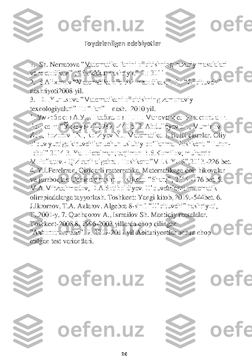                      	  	 	    	
                                   	 Foydalanilgan adabiyotlar	 	
 	
1. 	 Sh. Nematova 	“Matematika fanini o‟qitishning nazariy masalalari 	
va metodikasi”	 , “Tafakkur nashriyot” T.: 2011	 	
2.	  S.Alixonov “Matematika o‟qitish metodikasi”. T.: “O‟qituvchi” 	
nashriyoti2008 yil.	 	
3.  	D.I.Yunusova “Matematikani o‟qitishning zamonaviy 	      	
texnologiyal	ari” T.: “Fan” 	   	nash.	  2010 	yil	. 	
1. Умирбеков А.У., Шаабзалов Ш.Ш. Математикани такрорланг. 
Тошкент. “Ўқитувчи” 1989. 	-440 б. 2. Abdullayev J.I., Muminov 	
Z.E., Bozorov I.N., Roʻziyev N.J. Matematika. 	I, II, III qismlar. Oliy 	
oʻquv yurtiga kiruvchilar 	uchun uslubiy qoʻllanma. Toshkent. “Turon	-	
Iqbol” 2014 3. Ya.I.Perelman; tarjimon B.S.Komilov; muharrir 
M.Po’latov.	- Qiziqarli algebra . Toshkent:”MERIYUS”,2013.	-226 bet. 	
4. Y.I.Perelman, Qiziqarli matematika. Matematikaga doir hikoyalar 
va jumboqlar. Uchin	chi nashr. Toshkent. “Sharq”, 2014.	-176 bet. 5. 	
M.A.Mirzaahmedov, D.A.Sotiboldiyev. O’quvchilarni matematik 
olimpiadalarga tayyorlash. Toshkent: Yangi kitob, 2019.	-544bet. 6. 	
J.Ikromov, T.A. Azlarov. Algebra 8	-sinf. “O’qituvchi” nashriyoti, 	
T.,2001	-y. 7. Q	uchqorov A., Ismailov Sh. Mantiqiy masalalar. 	
Toshkent	-2008 8. 1996	-2003 yillarda chop qilingan 	
”Axborotnomalar”. 9. 2009	-2011 yil Abituriyentlar uchun chop 	
etilgan test variantlari.	 	
 
 
 
 
 
 
 
 
 
 
 
 
 
 	
26 