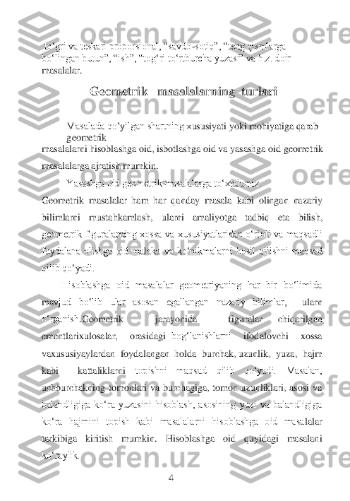  toʻgri va teskari proporsional, “savdo	-sotiq”, “teng qismlarga 	
boʻlingan butun”, “ish”, “togʻri toʻrtburch	a yuzasi” va h.z. doir 	
masalalar.	          	 	
 
     	          	Geometrik   masalalarning  turlari	 	
 
 	
Masalada qo‘yilgan shartning x	ususiyati yoki mohiyatiga qarab 	
geometrik	 	
masalalarni	 hisoblashga oid, isbotlashga oid va yasashga oid geometrik 	
masalalarga ajratish mumkin.	 	
Yasashga oid geometrik masalalarga to‘xtalamiz.	 	 
Geometrik  masalalar  ham  har  qanday  masala  kabi  olingan  nazariy 
bilimlarni  mustahkamlash,  ularni  amaliyotga  tadbiq  eta 	bilish, 	
geometrik  figuralarning  xossa  va  xususiyatlaridan  o‘rinli  va  maqsadli 
foydalana  olishga  oid  malaka  va  ko‘nikmalarni  hosil  qilishni  maqsad 
qilib qo‘yadi.	  	 	                      	 	 	
        	Hisoblashga  oid  masalalar  geometriyaning  har  bir  bo‘limida 	
ma	vjud  bo‘lib  ular  asosan  egallangan  nazariy  bilimlar, 	 	ularn	 	
o‘rganish	.G	eometrik	  	jarayonida	  	figuralar	 	chiqarilgan	 	
ementlarixulosalar,	  	orasidagi	 bog‘lanishlarni	  	ifodalovchi	  	xossa	    	
vaxususiyaylardan 	 foydalangan 	 holda	  burchak, uzunlik,	  yuza, 	 hajm 	 	
kabi 	 	kattaliklarni	 	topishni  maqsad  qilib  qo‘yadi.  Masalan, 	
uchburchakning  tomonlari  va  burchagiga,  tomon  uzunliklari,  asosi  va 
balandligiga  ko‘ra  yuzasini  hisoblash,  asosining  yuzi  va  balandligiga 
ko‘ra  hajmini  topish  kabi  masalalarni  hisoblashga  oid  masa	lalar 	
tarkibiga  kiritish  mumkin.	 	Hisoblashga  oid  quyidagi  masalani 	
ko‘raylik.	 	
 	
 	  	 	4 	
  