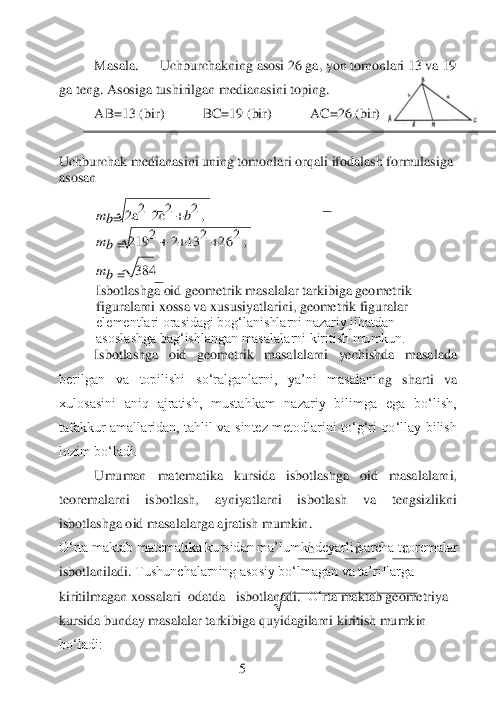 n 	n 	n 	
 	
 	
 	
Masala.	 	Uchburchakning asosi 26 ga, yon tomonlari 13 va 19 	
ga teng. 	Asosiga tushirilgan medianasini toping.	 	
AB=13 (bir) 	          	BC=19 (bir)	           	AC=26 (bir)	    	
 	
Uchburchak medianasini uning tomonlari orqali ifodalash formulasiga 
asosan	 	
 	
m	b= 
2a2  2c2 +b2 	,   	
m	b 	= 	219	2 	+ 2+13	2 	+26	2 	, 	
 	
m	b 	=   
384 	 	
Isbotlashga oid geometrik masalalar tarkibiga geometrik 
figuralarni xossa va	 xususiyatlarini, geometrik figuralar 	
elementlari orasidagi bog‘lanishlarni nazariy jihatdan 
asoslashga bag‘ishlangan masalalarni kiritish mumkun.	 	
Isbotlashga  oid  geometrik  masalalarni  yechishda  masalada 	
berilgan  va  topilishi  so‘ralganlarni,  ya’ni  masalani	ng  sharti  va 	
xulosasini  aniq  ajratish,  mustahkam  nazariy  bilimga  ega  bo‘lish, 
tafakkur  amallaridan,  tahlil  va  sintez  metodlarini  to‘g‘ri  qo‘llay  bilish 
lozim bo‘ladi.	 	
Umuman  matematika  kursida  isbotlashga  oid  masalalarni, 	
teoremalarni  isbotlash,  ayniyatlar	ni  isbotlash  va  tengsizlikni 	
isbotlashga oid masalalarga ajratish mumkin.	 	
O‘rta maktab matematika kursidan ma’lumki deyarli barcha teoremalar 
isbotlaniladi.	 Tushunchalarning asosiy bo‘lmagan va ta’riflarga 	
kiritilmagan xossalari	  odatda	   	isbotlanadi.	  O‘	rta maktab geometriya 	
kursida bunday masalalar tarkibiga quyidagilarni kiritish mumkin 
bo‘ladi:	   	
    	 	 	 	 	 	5  