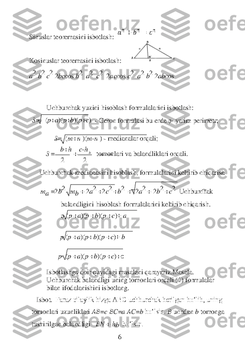  	
2 	2 
b 	c 	
 	 	
Sinuslar teoremasini isbotlash: 	 &#3627408462;2+	&#3627408463;2	=	&#3627408464;2            	 	
 	 	 	 	 	
Kosinuslar teoremasini isbotlash:	   	 	
a2 	b2 	c2 	2bc	cos	 b2 	 a2 	 c2 	 2ac	cos 	c2 	 a2 	b2 	2ab	cos	 	
 	
 
Uchburchak yuzini hisoblash formulalarini isbotlash:	 	
 
 S=   	(p+a)(p+b)(p+c)  - Geron formulasi bu erda p	–yarim perimetr;	 	
  
              	S= 
 
(m	+n	 )(m	-n ) - medianalar orqali;	 	
         	S =   	b+h 	+ c-h   	  tomonlari va balandliklari orqali.	 	
 	
Uchburchak medianasini hisoblash, formulalarini keltirib chiqarish	 	
 
      	m	a 	=2b2 	  m	b 	+
 
2a2 	+2c2 	+b2  	+ 
 
2a2 	+ 2b2 	+c2 	 Uchburchak 	
balandligini hisoblash f	ormulalarini keltirib chiqarish.	 	
p (p 	+a)(p 	+b)(p 	+c)+ a 	
 
              	   	 p (p 	+a)(p+	b)(p 	+c)+ b 	
 
                 	p  (p 	+a)(p 	+b)(p 	+c)+с  	
 	
Isbotlashga doir quyidagi masalani qaraymiz.Masala. 
Uchburchak balandligi uning tomonlari orqali (1) formulalar 
bilan	 ifodalanishini isbotlang.	 	 
   	Isbot.	  Faraz qilaylik bizga ABC uchburchak berilgan bo‘lib, uning 	
tomonlari uzunliklari 	AB	=c BC	=a AC	=b 	bo‘lsin. 	B 	uchdan 	b 	tomonga 	
tushirilgan balandligi	   BN 	+ hb  	bo‘lsin. 	 	
 	 	 	 	 	6  