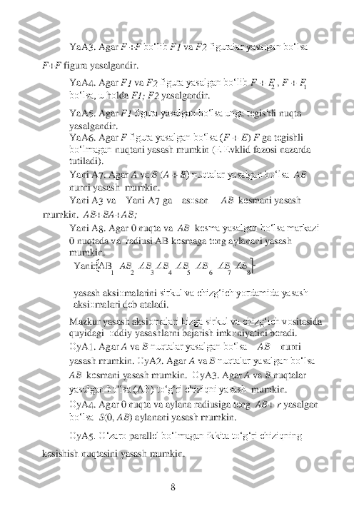 	1          	2          	3     4 	5        	   6          	7      8 	
 	2 	     	1 	
YaA	3. Agar 	F 	+F 	bo‘lib 	F1 	va 	F2 	figuralar yasalgan bo‘lsa 	     	
F+F 	figura yasalgandir.	 	
YaA	4. Agar 	F1 	va 	F2 	figura yasalgan bo‘lib 	F 	+ F 	, F 	+ F 	
bo‘lsa, u	 hоlda 	F1; F2 	yasalgandir.	 	
 	
YaA	5. Agar 	F1 	figura yasalgan bo‘lsa unga t	еgishli nuqta 	
yasalgandir.	 	
YaA	6. Agar 	F 	figura yasalgan bo‘lsa (	F 	+ E) F 	ga t	еgishli 	
bo‘lmagan	 nuqtani yasash mumkin (	Е Еvklid fazosi nazarda 	
tutiladi).	 	 	 	 	 	 	
Ya	ni 	A	7. Agar 	A 	va 	B 	(A 	+ B) nuqtalar yasalgan bo‘lsa 	 AB	  	
nurni yasash	  mumkin.	 	
Ya	ni 	A	3  va	 	Ya	ni 	A	7  ga	 	as	оsan	 	AB 	 kеsmani	 yasash	 	
mumkin. 	 AB	+BA	+AB	; 	
Ya	ni 	A	8. Agar 0 nuqta va 	 AB	  kеsma yasalgan bo‘lsa markazi 	
0 nuqtada va	  radiusi AB k	еsmaga t	еng aylanani yasash 	
mumkin.	 	
Ya	ni	: А	B   AB   АB  АB   АB   АB    АB  АB    	
 
yasash aksi	оmalarini	 sirkul va chizg‘ich yordamida yasash 	
aksi	оmalari d	еb ataladi.	 	 	
Mazkur yasash aksi	оmalari bizga sirkul va chizg‘ich v	оsitasida 	
quyidagi	  оddiy	 yasashlarni bajarish imk	оniyatini b	еradi.	 	
О	yA	1. Agar 	A 	va 	B 	nuqtalar yasalgan bo‘lsa 	AB	 nurni 	
yasash mumkin. 	О	yA	2. Agar 	A 	va 	B 	nuqtalar yasalgan bo‘lsa 	
AB	  kеsmani yasash mumkin.	  О	yA	3. Agar 	A 	va 	B 	nuqtalar 	
yasalgan bo‘lsa (AB) to‘g‘ri chiziqni yasash	  mumkin.	 	
О	yA	4. Agar 0 nuqta va aylana radiusiga t	еng 	 AB	+ r yasalgan 	
bo‘lsa	  S(0, 	AB	) aylanani yasash mumkin.	 	
 	
О	yA	5. O‘zar	о parall	еl bo‘lmagan ikkita to‘g‘ri chiziqning 	
kеsishish nuqtasini yasash mumkin.	 	
 
 	 	 	 	8  