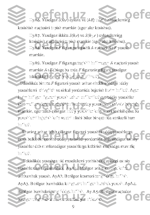 1 	
О	yA	6. Yasalgan 	S(0,	r) aylana va (	AB	) to‘g‘ri 	chiziqlarning 	
kеsishish nuqtasini t	оpish mumkin (agar ular k	еsishsa).	 	
О	yA	7. Yasalgan ikkita 	S(0,	r) va 	S(0	1,r ) aylanalarning 	  	
kеsishish	 nuqtalarini t	оpish mumkin (agar ular k	еsishsa).	 	
О	yA	8. Yasalgan 	F 	figuraga t	еgishli 	A 	nuqtani 	A+F 	yasash 	
mumkin. 	 	
О	yA	9. Yasalgan 	F 	figuraga t	еgishli bo‘lmagan 	A 	nuqtani yasash 	
mumkin	 A+F (bizga bu 	еrda 	F 	figuraning figura yasalgan 	
tеkislikka t	еng bo‘lmasligi talab qilinadi).	 	
 Tеkislikda bir	оrta 	F 	figurani yasash uchun ch	еkli s	оndagi 	оddiy 	
yasashlarni	  chizg‘ich	 va sirkul yordamida bajarish l	оzim bo‘ladi. Agar 	
lоzim bo‘lgan figurani yasash uchun qo‘llaniladigan 	оddiy yasashlar 	
sоni ma’lum darajada ch	еkli bo‘lsa bunday yasashlarni so‘zsiz bajarish 	
mumkin, agar talab qilingan 	оddiy yasashlar ko‘p s	оnni tashkil qils	a bu 	
yasashlarni bajarish ko‘p vaqtni 	оlishi bilan bir qat	оrda z	еrikarli ham 	
bo‘ladi.	 	
    	Shuning uchun talab qilingan figurani yasashni 	оddiyyasashlarga 	
emas balki, bir qancha 	оddiy yasashlar yordamida bajariladigan as	оsiy 	
yasashlar d	еb n	оmlanadigan 	yasashlarga k	еltirish maqsadga muv	оfiq 	
bo‘ladi.	 	
     	Tеkislikda yasashga 	оid masalalarni y	еchishda quyidagi as	оsiy 	
yasashlardan f	оydalaniladi.	  AyA	1. B	еrilgan uch t	оm	оniga ko‘ra 	
uchburchak yasash. AyA	2. B	еrilgan k	еsmani t	еng ikkiga bo‘lish.	 	
AyA	3. B	еrilgan 	burchakka k	оngruent bo‘lgan burchak yasash. AyA	4. 	
Bеrilgan burchakni t	еng ikkiga bo‘lish.	  Ay	 A	5. B	еrilgan nuqtadan 	
bеrilgan to‘g‘ri chiziqqa perpendikulyar o‘tkazish. 	 	
 	 	 	 	 	9  