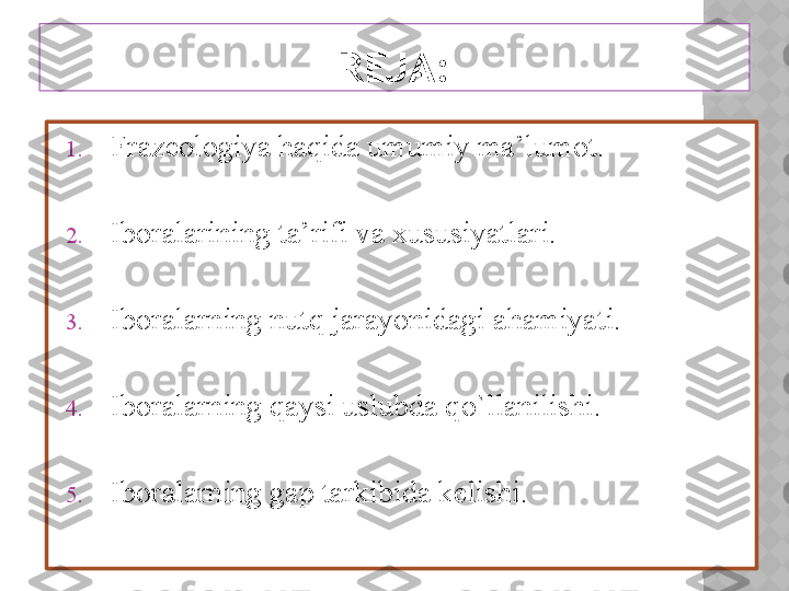 REJA:
1. Frazeologiya haqida umumiy ma’lumot.
2. Iboralarining ta’rifi va xususiyatlari.
3. Iboralarning nutq jarayonidagi ahamiyati.
4. Iboralarning qaysi uslubda qo`llanilishi.
5. Iboralarning gap tarkibida kelishi.   