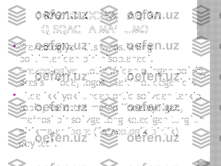 FRAZEOLOGIYA HAQIDA 
QISQACHA MA’LUMOT

Frazeologiya – tilshunoslikning 
bo`limlaridan biri hisoblanadi. 
Frazeologiya  – lotin tilidan olingan bo`lib, 
prasis – ifoda, logos – ta’limot deganidir.

Tilda ikki yoki undan ortiq so`zdan tarkib 
topib, ko`chma ma’no ifodalaydigan, 
ma’nosi bir so`zga teng keladigan turg`un 
birikmalar  ibora (frazeologik birlik)  
deyiladi.  