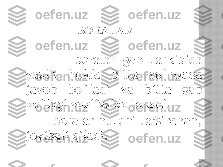 IBORALAR
              Iboralar  gap  tarkibida 
yaxlit  holda  bitta  so`roqqa 
javob  bo`ladi  va  bitta  gap 
bo`lagi vazifasida keladi.
              Iboralar  nutqni  ta’sirchan, 
jozibali qiladi.   