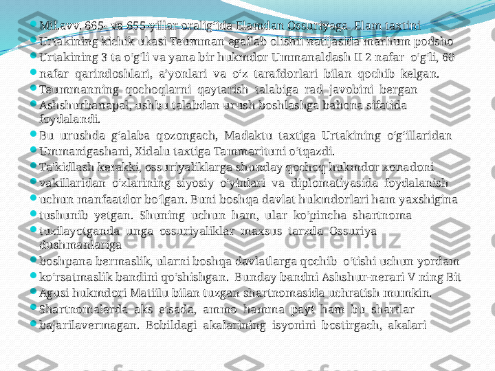 
Mil.avv. 665- va 655-yillar oralig‘ida Elamdan Ossuriyaga  Elam taxtini 

Urtakining kichik ukasi Teumman egallab olishii natijasida marhum podsho 

Urtakining 3 ta o‘g‘li va yana bir hukmdor Ummanaldash II 2 nafar  o‘g‘li, 60 

nafar  qarindoshlari,  a’yonlari  va  o‘z  tarafdorlari  bilan  qochib  kelgan. 

Teummanning  qochoqlarni  qaytarish  talabiga  rad  javobini  bergan 

Ashshurbanapal, ushbu talabdan urush boshlashga bahona sifatida 
foydalandi. 

Bu  urushda  g‘alaba  qozongach,  Madaktu  taxtiga  Urtakining  o‘g‘illaridan 

Ummanigashani, Xidalu taxtiga Tammarituni o‘tqazdi.

Ta’kidlash kerakki, ossuriyaliklarga shunday qochoq hukmdor xonadoni 

vakillaridan  o‘zlarining  siyosiy  o‘yinlari  va  diplomatiyasida  foydalanish 

uchun manfaatdor bo‘lgan. Buni boshqa davlat hukmdorlari ham yaxshigina 

tushunib  yetgan.  Shuning  uchun  ham,  ular  ko‘pincha  shartnoma 

tuzilayotganda  unga  ossuriyaliklar  maxsus  tarzda  Ossuriya  
dushmanlariga 

boshpana bermaslik, ularni boshqa davlatlarga qochib  o‘tishi uchun yordam 

ko‘rsatmaslik bandini qo‘shishgan.  Bunday bandni Ashshur-nerari V ning Bit

Agusi hukmdori Matiilu bilan tuzgan shartnomasida uchratish mumkin.

Shartnomalarda  aks  etsada,  ammo  hamma  payt  ham  bu  shartlar 

bajarilavermagan.  Bobildagi  akalarining  isyonini  bostirgach,  akalari 