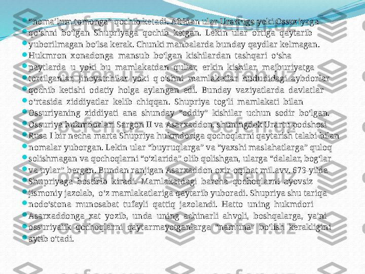 
“ noma’lum tomonga” qochib ketadi. Aftidan ular Urartuga yoki Ossuriyaga 

qo‘shni  bo‘lgan  Shupriyaga  qochib  ketgan.  Lekin  ular  ortiga  qaytarib 

yuborilmagan bo’lsa kerak. Chunki manbalarda bunday qaydlar kelmagan.

Hukmron  xonadonga  mansub  bo‘lgan  kishilardan  tashqari  o‘sha 

paytlarda  u  yoki  bu  mamlakatdan  qullar,  erkin  kishilar,  majburiyatga 

tortilganlar,  jinoyatchilar  yoki  q o‘shni  mamlakatlar  hududidagi  aybdorlar 

qochib  ketishi  odatiy  holga  aylangan  edi.  Bunday  vaziyatlarda  davlatlar 

o‘rtasida  ziddiyatlar  kelib  chiqqan.  Shupriya  tog‘li  mamlakati  bilan 

Ossuriyaning  ziddiyati  ana  shunday  “oddiy”  kishilar  uchun  sodir  bo‘lgan. 

Ossuriya hukmdorlari Sargon II va Asarxaddon, shuningdek Urartu podshosi 

Rusa I bir necha marta Shupriya hukmdoriga qochoqlarni qaytarish talabi bilan 

nomalar yuborgan. Lekin ular “buyruqlarga” va “yaxshi maslahatlarga” quloq 

solishmagan va qochoqlarni “o‘zlarida” olib qolishgan, ularga “dalalar, bog‘lar 

va uylar” bergan. Bundan ranjigan Asarxaddon oxir-oqibat mil.avv. 673-yilda 

Shupriyaga  bostirib  kiradi.  Mamlakatdagi  barcha  qochoqlarni  ayovsiz 

jismoniy jazolab,  o‘z mamlakatlariga qaytarib yuboradi. Shupriya shu tariqa 

nodo‘stona  munosabat  tufayli  qattiq  jazolandi.  Hatto  uning  hukmdori 

Asarxaddonga  xat  yozib,  unda  uning  achinarli  ahvoli,  boshqalarga,  ya’ni 

ossuriyalik  qochoqlarni  qaytarmayotganlarga  “namuna”  bo‘lish  kerakligini 

aytib o‘tadi. 