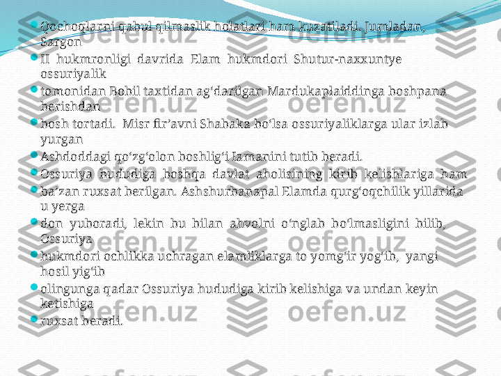 
Qochoqlarni qabul qilmaslik holatlari ham kuzatiladi. Jumladan, 
Sargon 

II  hukmronligi  davrida  Elam  hukmdori  Shutur-naxxuntye  
ossuriyalik 

tomonidan Bobil taxtidan ag‘darilgan Mardukaplaiddinga boshpana 
berishdan 

bosh tortadi.  Misr fir’avni Shabaka bo‘lsa ossuriyaliklarga ular izlab 
yurgan 

Ashdoddagi qo‘zg‘olon boshlig‘i Iamanini tutib beradi.

Ossuriya  hududiga  boshqa  davlat  aholisining  kirib  kelishlariga  ham 

ba’zan ruxsat berilgan. Ashshurbanapal Elamda qurg‘oqchilik yillarida  
u yerga 

don  yuboradi,  lekin  bu  bilan  ahvolni  o‘nglab  bo‘lmasligini  bilib,  
Ossuriya 

hukmdori ochlikka uchragan elamliklarga to yomg‘ir yog‘ib,  yangi 
hosil yig‘ib 

olingunga qadar Ossuriya hududiga kirib kelishiga va undan keyin 
ketishiga 

ruxsat beradi. 