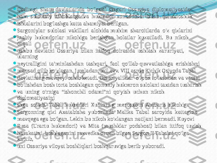 
Qadimgi  Sharq davlatlarida  bo‘lgani  singari  Ossuriya  diplomatiyasida 

ham  sulolaviy  nikohlarga  va  hukmdor  xonadonlar  bilan  qarindoshlik 

ishtalarini bog‘lashga katta ahamiyat berilgan.

Sargoniylar  sulolasi  vakillari  alohida muhim  sharoitlarda  o‘z  qizlarini 

jnabiy  hukmdorlar  nikohiga  berishgan  holatlar  kuzatiladi.  Bu  nikoh  
orqali 

ushbu  davlatni  Ossuriya  bilan  ittifoq  doirasida  ushlash  zaruriyati,  
ularning 

neytralligini  ta’minlashdan  tashqari,  faol  qo‘llab-quvvatlashiga  erishishni

maqsad qilib ko‘zlagan. Jumladan, mil.avv. VIII asrda Kichik Osiyoda Tabal 

davlatining mavqeyi oshib ketadi. Ossuriyaliklar  o‘lpon to‘lashdan va vassal 

bo‘lishdan bosh torta boshlagan qonuniy hukmron sulolani taxtdan tushirish 

va  uning  o‘rniga  “ishonchli  odami”ni  qo‘yish  uchun  nikoh  
diplomatiyasini 

shga  soladi.  Tabal  hukmdori  Xullinin g  merosxo‘ri  Ambaris  nikohiga 

Sargonning  qizi  Axatabisha  yuboriladi.  Malika  Tabal  saroyida  kattagina 

mavqega ega bo‘lgan. Lekin bu nikoh ko‘zlangan natijani bermadi. Kuyovi 

Rusa  (Urartu  hukmdori)  va  Mita  (mushklar  podshosi)  bilan  ittifoq  tuzish 

harakatini  boshlaganini razvedka orqali bilgan Sargon II Tabalni qo‘lga 
kiritib, 

uni Ossuriya viloyat boshliqlari boshqaruviga berib yuboradi.  