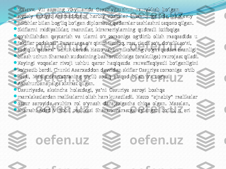 
Mil.avv.  VII  asrning  70-yillarida  Ossuriya  uchun  murakkab  bo‘lgan 

siyosiy  vaziyat  Asarxaddonni  harbiy  vositalar  bilan  birgalikda,  sulolaviy 

nikohlar bilan bog‘liq bo‘lgan diplomatik qadamlar tashlashni taqozo qilgan. 

Skiflarni  midiyaliklar,  mannilar,  kimmeriylarning  qudratli  ittifoqiga 

qo‘shilishdan  qaytarish  va  ularni  o‘z  tomoniga  og‘dirib  olish  maqsadida  u 

“ skiflar podshosi” Partatuaga o‘z qizini “ittifoq, rost, tinch so‘z, do‘stlik so‘zi, 

sodiqlik qasami” uchun beradi. Hatto ushbu nikohning t o‘g‘ri qadam ekanligi 

bilash uchun Shamash xudosining bashoratchisiga (orakuliga) murojaat qiladi. 

Keyingi  voqealar  rivoji  ushbu  qaror  haqiqatda  muvaffaqiyatli  bo‘lganligini 

ko‘rsatib berdi. Chunki Asarxaddon davridan skiflar Ossuriya tomoniga  o‘tib 

ketdi,  Madiy  (Partatuaning  o‘g‘li)  sodiq  e’tiqod  bilan  o‘z  tog‘asi 

Ashshurbanapalga xizmat qilgan.

Ossuriyada,  aksincha  holatdagi,  ya’ni  Ossuriya  saroyi  boshqa 

mamlakatlardan malikalarni olish ham kuzatiladi.  Hatto  “ajnabiy”  malikalar 

ossur  saroyida  muhim  rol  o‘ynash  darajasigacha  chiqa  olgan.  Masalan, 

Shamshi-Adad  V  Bobil  malikasi  Shammuramatga  uylangan  bo‘lib,  u  eri 