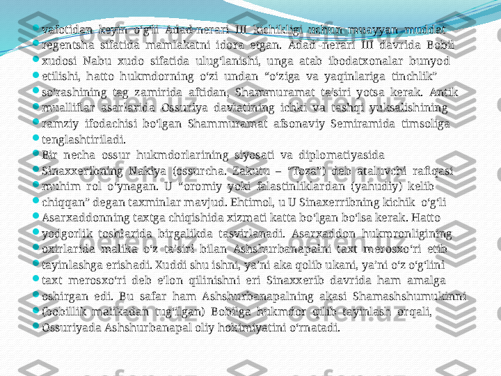 
vafotidan  keyin  o‘g‘li  Adad-nerari  III  kichikligi  uchun  muayyan  muddat 

regentsha  sifatida  mamlakatni  idora  etgan.  Adad -nerari  III  davrida  Bobil 

xudosi  Nabu  xudo  sifatida  ulug‘lanishi,  unga  atab  ibodatxonalar  bunyod 

etilishi,  hatto  hukmdorning  o‘zi  undan  “o‘ziga  va  yaqinlariga  tinchlik”

so‘rashining  tag  zamirida  aftidan,  Shammuramat  ta’siri  yotsa  kerak.  Antik 

mualliflar  asarlarida  Ossuriya  davlatining  ichki  va  tashqi  yuksalishining 

ramziy  ifodachisi  bo‘lgan  Shammuramat  afsonaviy  Semiramida  timsoliga 

tenglashtiriladi.

Bir  necha  ossur  hukmdorlarining  siyosati  va  diplomatiyasida 

Sinaxxeribning  Nakiya  (ossurcha.  Zakutu  –  “Toza”)  deb  ataluvchi  rafiqasi 

muhim  rol  o‘ynagan.  U  “oromiy  yoki  falastinliklardan  (yahudiy)  kelib 

chiqqan” degan taxminlar mavjud. Ehtimol, u U Sinaxerribning kichik  o‘g‘li 

Asarxaddonning taxtga chiqishida xizmati katta bo‘lgan bo‘lsa kerak. Hatto 

yodgorlik  toshlarida  birgalikda  tasvirlanadi.  Asarxaddon  hukmronligining 

oxirlarida  malika  o‘z  ta’siri  bilan  Ashshurbanapalni  taxt  merosxo‘ri  etib 

tayinlashga erishadi. Xuddi shu ishni, ya’ni aka qolib ukani, ya’ni o‘z o‘g‘lini 

taxt  merosxo‘ri  deb  e’lon  qilinishni  eri  Sinaxxerib  davrida  ham  amalga 

oshirgan  edi.  Bu  safar  ham  Ashshurbanapalning  akasi  Shamashshumukinni 

(bobillik  malikadan  tug‘ilgan)  Bobilga  hukmdor  qilib  tayinlash  orqali, 

Ossuriyada Ashshurbanapal oliy hokimiyatini o‘rnatadi. 