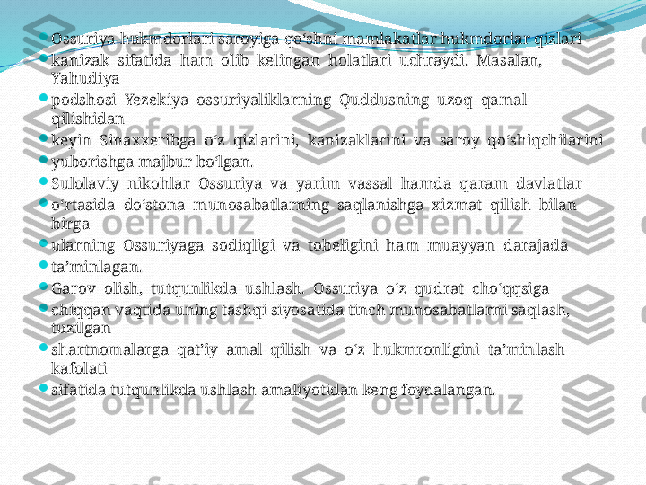 
Ossuriya hukmdorlari saroyiga qo‘shni mamlakatlar hukmdorlar qizlari 

kanizak  sifatida  ham  olib  kelingan  holatlari  uchraydi.  Masalan,  
Yahudiya

podshosi  Yezekiya  ossuriyaliklarning  Quddusning  uzoq  qamal  
qilishidan 

keyin  Sinaxxeribga  o‘z  qizlarini,  kanizaklarini  va  saroy  qo‘shiqchilarini 

yuborishga majbur bo‘lgan.

Sulolaviy  nikohlar  Ossuriya  va  yarim  vassal  hamda  qaram  davlatlar 

o‘rtasida  do‘stona  munosabatlarning  saqlanishga  xizmat  qilish  bilan  
birga 

ularning  Ossuriyaga  sodiqligi  va  tobeligini  ham  muayyan  darajada 

ta’minlagan.

Garov  olish,  tutqunlikda  ushlash.  Ossuriya  o‘z  qudrat  cho‘qqsiga 

chiqqan vaqtida uning tashqi siyosatida tinch munosabatlarni saqlash, 
tuzilgan 

shartnomalarga  qat’iy  amal  qilish  va  o‘z  hukmronligini  ta’minlash  
kafolati 

sifatida tutqunlikda ushlash amaliyotidan keng foydalangan.  