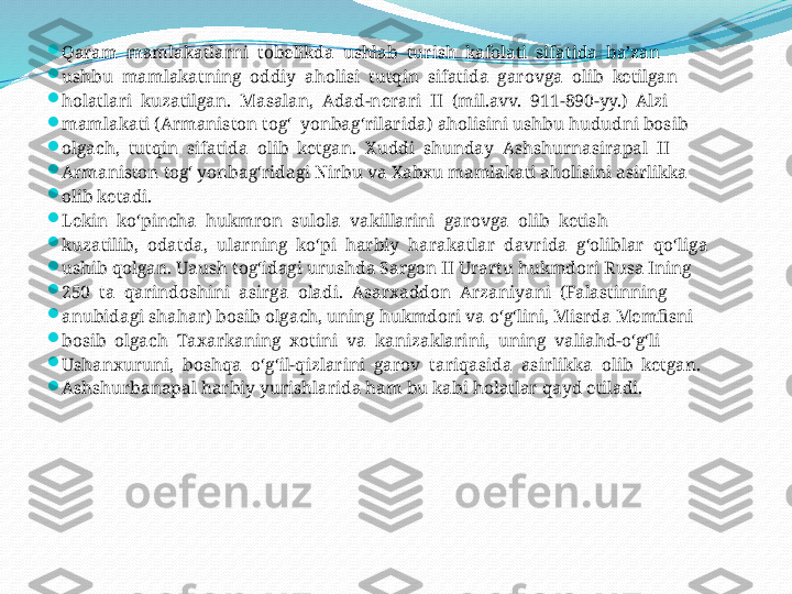 
Qaram  mamlakatlarni  tobelikda  ushlab  turish  kafolati  sifatida  ba’zan 

ushbu  mamlakatning  oddiy  aholisi  tutqin  sifatida  garovga  olib  ketilgan 

holatlari  kuzatilgan.  Masalan,  Adad-nerari  II  (mil.avv.  911-890-yy.)  Alzi 

mamlakati (Armaniston tog‘  yonbag‘rilarida) aholisini ushbu hududni bosib 

olgach,  tutqin  sifatida  olib  ketgan.  Xuddi  shunday  Ashshurnasirapal  II 

Armaniston tog‘ yonbag‘ridagi Nirbu va Xabxu mamlakati aholisini asirlikka 

olib ketadi.

Lekin  ko‘pincha  hukmron  sulola  vakillarini  garovga  olib  ketish 

kuzatilib,  odatda,  ularning  ko‘pi  harbiy  harakatlar  davrida  g‘oliblar  qo‘liga 

ushib qolgan. Uaush tog‘idagi urushda Sargon II Urartu hukmdori Rusa Ining 

250  ta  qarindoshini  asirga  oladi.  Asarxaddon  Arzaniyani  (Falastinning 

anubidagi shahar) bosib olgach, uning hukmdori va o‘g‘lini, Misrda Memfisni 

bosib  olgach  Taxarkaning  xotini  va  kanizaklarini,  uning  valiahd-o‘g‘li 

Ushanxuruni,  boshqa  o‘g‘il-qizlarini  garov  tariqasida  asirlikka  olib  ketgan. 

Ashshurbanapal harbiy yurishlarida ham bu kabi holatlar qayd etiladi.  