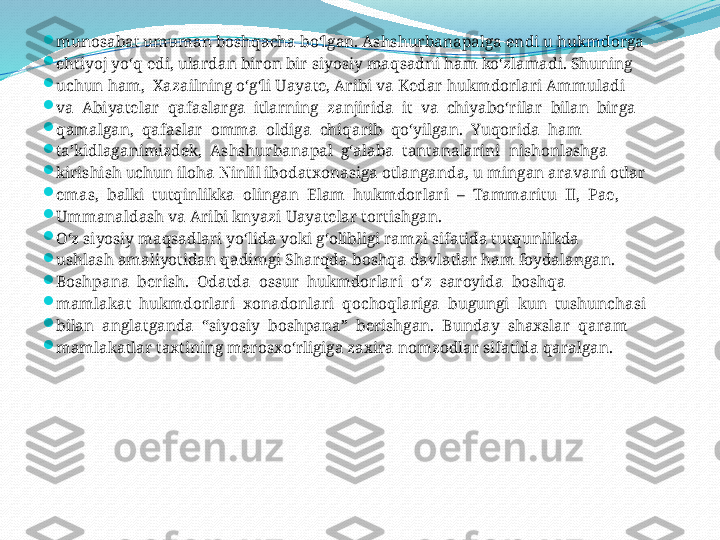 
munosabat umuman boshqacha bo‘lgan. Ashshurbanapalga endi u hukmdorga 

ehtiyoj yo‘q edi, ulardan biron bir siyosiy maqsadni ham ko‘zlamadi. Shuning 

uchun ham,  Xazailning o‘g‘li Uayate, Aribi va Kedar hukmdorlari Ammuladi 

va  Abiyatelar  qafaslarga  itlarning  zanjirida  it  va  chiyabo‘rilar  bilan  birga 

qamalgan,  qafaslar  omma  oldiga  chiqarib  qo‘yilgan.  Yuqorida  ham 

ta’kidlaganimizdek,  Ashshurbanapal  g‘alaba  tantanalarini  nishonlashga 

kirishish uchun iloha Ninlil ibodatxonasiga otlanganda, u mingan aravani otlar 

emas,  balki  tutqinlikka  olingan  Elam  hukmdorlari  –  Tammaritu  II,  Pae, 

Ummanaldash va Aribi knyazi Uayatelar tortishgan. 

O‘z siyosiy maqsadlari yo‘lida yoki g‘olibligi ramzi sifatida tutqunlikda 

ushlash amaliyotidan qadimgi Sharqda boshqa davlatlar ham foydalangan.

Boshpana  berish.  Odatda  ossur  hukmdorlari  o‘z  saroyida  boshqa 

mamlakat  hukmdorlari  xonadonlari  qochoqlariga  bugungi  kun  tushunchasi 

bilan  anglatganda  “siyosiy  boshpana”  berishgan.  Bunday  shaxslar  qaram 

mamlakatlar taxtining merosxo‘rligiga zaxira nomzodlar sifatida qaralgan.  