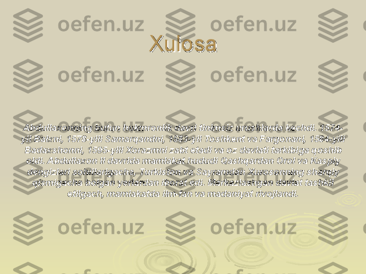 XulosaXulosa
Abdullaxonning butun hukmronlik davri tinimsiz urushlarda kechdi. 1574-
yil Balxni, 1578-yili Samarqandni, 1583-yil Toshkent va Fargonani, 1584-yili 
Badaxshonni, 1595-yili Xorazmni zabt etadi va oz davlati tarkibiga qoshib 
oldi. Abdullaxon II davrida mamlakat hududi Qashqardan Orol va Kaspiy 
dengizlari sohillarigacha, Turkiston va Sayramdan Xurosonning sharqiy 
qismigacha bolgan yerlardan iborat edi. Markazlashgan davlat tashkil 
etilgach, mamlakatda ilm-fan va madaniyat rivojlandi. 